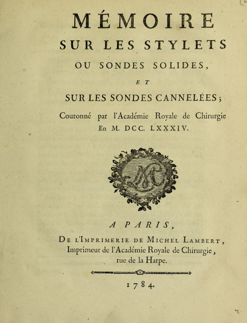 MÉMOIRE SUR LES STYLETS OU SONDES SOLIDES, E T SUR LES SONDES CANNELÉES 3 Couronné par l’Académie Royale de Chirurgie En M. DCC. LXXXIV. A PARISs De l’Imprimerie de Michel Lambert, Imprimeur de l’Académie Royale de Chirurgie, rue de la Harpe. 1784.