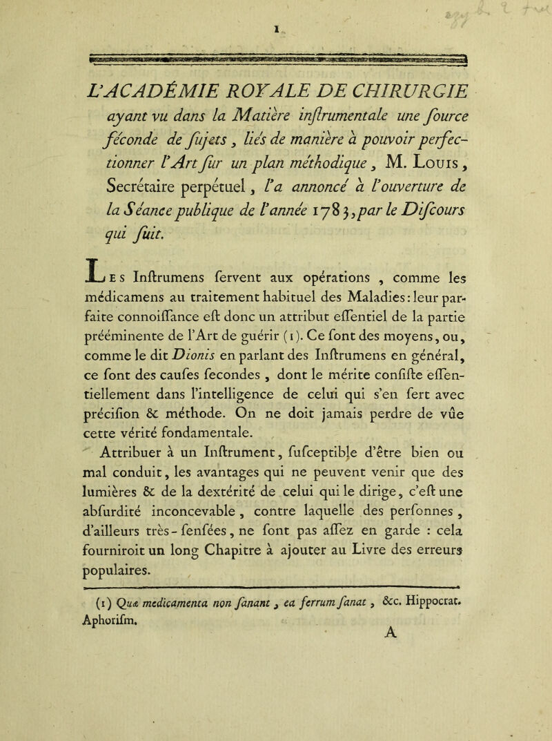 LACADÉMIE ROYALE DE CHIRURGIE ayant vu dans la Matière injlrumentale une fource fécondé de fujets} liés de manière cl pouvoir perfec- tionner l'Art fur un plan méthodique , M. Louis , Secrétaire perpétuel, l'a annoncé a l'ouverture de la Séance publique de l'année 178 3 >par le Difcours qui fuit. Les Inftrumens fervent aux opérations , comme les médicamens au traitement habituel des Maladies : leur par- faite connoiiTance eft donc un attribut eflentiel de la partie prééminente de l’Art de guérir ( 1 ). Ce font des moyens, ou, comme le dit Dionis en parlant des Inftrumens en général, ce font des caufes fécondés , dont le mérite conlifte eften- tieîlement dans l’intelligence de celui qui s’en fert avec précifion & méthode. On ne doit jamais perdre de vue cette vérité fondamentale. Attribuer à un Inftrument, fufceptible d’être bien ou mal conduit, les avantages qui ne peuvent venir que des lumières &: de la dextérité de celui qui le dirige, c’eft une abfurdité inconcevable , contre laquelle des perfonnes , d’ailleurs très - fenfées, ne font pas allez en garde : cela fourniroit un long Chapitre à ajouter au Livre des erreurs populaires. (1) Qua mcdkamcnta non fanant j ea fcrrum fanat, Aphorifm. ôcc. Hippocrat. A