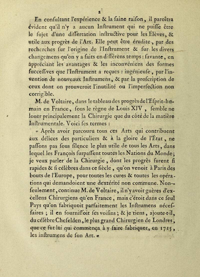 évident qu’il n’y a aucun Infiniment qui ne puifle être le fujet d’une dilTertation inftrwftive pour les Elèves, ôc utile aux progrès de l’Art. Elle peut être érudite , par des recherches fur l’origine de l’Inftrument & fur les divers changemens qu’on y a faits endifterens temps : lavante, en appréciant les avantages èc les inconvéniens des formes fucceflives que l’Inftrument a reçues : ingénieufe , par l’in- Vention de nouveaux Inftrumens, & par la profcription de ceux dont on prouveroit l’inutilité ou l’imperfection non corrigible. M. de Voltaire, dans le tableau des progrès de l’Efprit-hiî- main en France, fous le règne de Louis XIV , femb'le ne louer principalement la Chirurgie que du côté de la matière Inftrumentale. Voici fes termes : « Après avoir parcouru tous ces Arts qui contribuent aux délices des particuliers & à la gloire de l’Etat, ne paflons pas fous fîlence le plus utile de tous les Arts, dans lequel les François furpaftent toutes les Nations du Monde; je veux parler de la Chirurgie , dont les progrès furent fi rapides & fi célèbres dans ce fiècle , qu’on venoit à Paris des bouts de l’Europe, pour toutes les cures & toutes les opéra- tions qui demandoient une dextérité non commune. Nom- feulement, continueM.de Voltaire, il n’y avoir guères d’ex- cellens Chirurgiens qu’en France , mais c’étoit dans ce feul Pays qu’on fabriquoit parfaitement les Inftrumens nécef- faires ; il en fourniftoit fesvoifins; & je tiens, ajoute-t-il, du célèbre Chefelden, le plus grand Chirurgien de Londres, que ce fut lui qui commença à y faire fabriquer, en 1715 , les inftrumens de fon Art. »