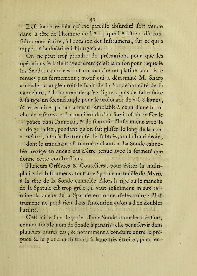 lî eft inconcevable qu’une pareille abfürdité foit venue dans la tête de l’homme de l’Art, que l’Artifte a dû con- fulter pour écrire , à l’occafion des Inftrumens , fur ce qui a rapport à la do&rine Chirurgicale. On ne peut trop prendre de précautions pour que les opérations fe faflent avec fureté ; c’eft la raifon pour laquelle les Sondes cannelées ont un manche ou platine pour être tenues plus fermement ; motif qui a déterminé M. Sharp à couder à angle droit le haut de la Sonde du côté de la cannelure, à la hauteur de 4 æ 5 lignes, puis de faire faire à fa tige un fécond angle pour le prolonger de 7 à 8 lignes, & le terminer par un anneau femblable à celui d’une bran- che de cifeaux. « La manière de s’en fervir eft de palier le » pouce dans l’anneau, & de foutenir l’Inftrument avec le » doigt index, pendant qu’on fait glifler le long de la can- 5’ nelure, jufqu’à l’extrémité de l’abfcès, un biftouri droit , » dont le tranchant eft tourné en haut. » La Sonde canne- lée n’exige en aucun cas d’être tenue avec la fermeté que donne cette conftruétion. Plufieurs Orfèvres de Couteliers > pour éviter la multi- plicité des Inftrumens, font une Spatule ou feuille de Myrte à la tête de la Sonde cannelée. Alors la tige ou le manche de la Spatule eft trop grêle ; il vaut infiniment mieux ter- miner la queue de la Spatule en forme d’élévatoire : l’Inf- trument ne perd rien dans l’intention qu’on a d’en doubler l’utilité. C’eft ici le lieu de parler d’une Sonde cannelée très-fine, connue fous le nom de Sonde à panaris : elle peut fervir dans plufieurs autres cas , & notamment à conduire entre le pré- puce &: le gland un biftouri à lame très-étroite , pour fen-