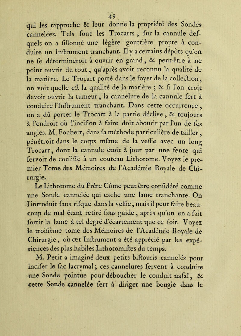 qui les rapproche êc leur donne la propriété des Sondes cannelées. Tels font les Trocarts , fur la cannule def- quels on a fillonné une légère gouttière propre à con- duire un Infiniment tranchant. Il y a certains dépôts qu’on ne fe détermineroit à ouvrir en grand, & peut-être à ne point ouvrir du tout, qu après avoir reconnu la qualité de la matière. Le Trocart porté dans le foyer de la colleélion, on voit quelle efl la qualité de la matière ; 6c fi l’on croit devoir ouvrir la tumeur, la cannelure de la cannule fert à conduire lTnflrument tranchant. Dans cette occurrence , on a dû porter le Trocart à la partie déclive, 6c toujours a l’endroit où l’inclfion à faire doit aboutir par l’un de fes angles. M. Foubert, dans fa méthode particulière de tailler, pénétroit dans le corps même de la veffie avec un long Trocart, dont la cannule étoit à jour par une fente qui fervoit de coulifle à un couteau Lithotome. Voyez le pre- mier Tome des Mémoires de l’Académie Royale de Chi- rurgie. Le Lithotome du Frère Corne peut être confidéré comme une Sonde cannelée qui cache une lame tranchante. On T’introduit fans rifque dans la vefîie, mais il peut faire beau- coup de mal étant retiré fans guide, après qu’on en a fait fortir la lame à tel degré d’écartement que ce foit. Voyez le troifième tome des Mémoires de l’Académie Royale de Chirurgie, où cet Inflrument a été apprécié par les expé- riences des plus habiles Lithotomifles du temps. M. Petit a imaginé deux petits biftouris cannelés pour incifer le fac lacrymal ; ces cannelures fervent à conduire une Sonde pointue pourx déboucher le conduit nafaî, 6c cette Sonde cannelée fert à diriger une bougie dans le