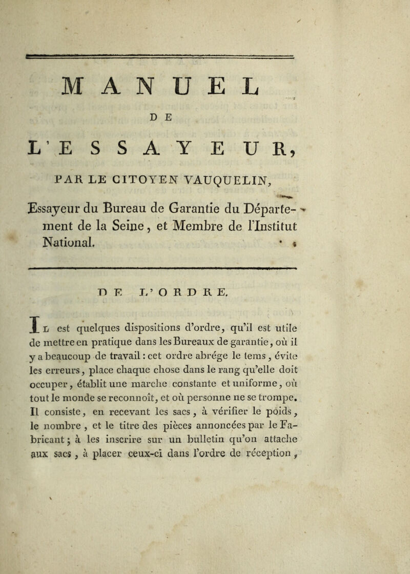 -g D E L\E S S A Y E U R, PAH LE CITOYEN VAUQUELIN, Essayeur du Bureau de Garantie du Départe- ment de la Seine, et Membre de l’Institut National. • % DE I. ’ O R D R E. N X est quelques dispositions d’ordre, qu’il est utile de mettre en pratique dans les Bureaux de garantie, où il y a beaucoup de travail : cet ordre abrège le leras, évite les erreurs, place chaque chose dans le rang cju’elle doit occuper, établit une marche constante et uniforme, où tout le monde se reconnoît, et où personne ne se trompe. Il consiste, en recevant les sacs, à vérifier le poids , le nombre , et le titre des pièces annoncées par le Fa- bricant ; à les inscrire sur un bulletin qu’on attache aux sacs , à placer ceux-ci dans l’ordre de réception, \