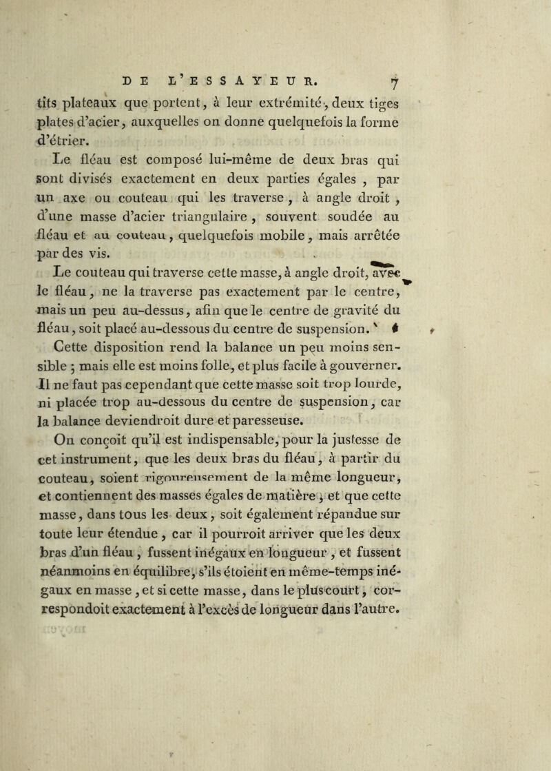 tits plateaux que portent, à leur extrémité-, deux tiges plates d’acier, auxquelles on donne quelquefois la forme d’étrier. Le fléau est composé lui-même de deux bras qui sont divisés exactement en deux parties égales , par un axe ou couteau qui les traverse , à angle droit , d’une masse d’acier triangulaire , souvent soudée au fléau et au couteau, quelquefois mobile, mais arrêtée par des vis. Le couteau qui traverse cette masse, à angle droit, avec le fléau, ne la traverse pas exactement par le centre, mais un peu au-dessus, afin que le centre de gravité du fléau, soit placé au-dessous du centre de suspension. ' # Cette disposition rend la balance un p^u moins sen- sible 5 mais elle est moins folle, et plus facile à gouverner. Il ne faut pas cependant que cette masse soit trop lourde, ni placée trop au-dessous du centre de suspension, car la balance deviendroit dure et paresseuse. On conçoit qu’il est indispensable, pour la justesse de cet instrument, que les deux bras du fléau, à partir du couteau, soient rigourensement de la même longueur, et contiennent des masses égales de>matière i et que cette masse, dans tous les deux, soit également répandue sur toute leur étendue , car il pourroit arriver que les deux bras d’un fléau , fussent inégaux endongueur , et fussent néanmoins en équilibre, s’ils étoient en même-temps iné- gaux en masse, et si cette masse, dans le plüscoürt, cor- respondoit exactement à l’excès de longueur dans l’autre.
