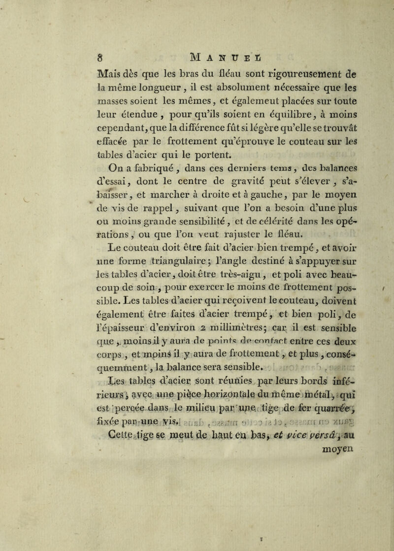 Mais dès que les bras du fléau sont rigoureusement de la même longueur , il est absolument nécessaire que les masses soient les mêmes, et également placées sur toute leur étendue , pour qu’ils soient en équilibre, à moins cependant, que la différence fût si légère qu’elle se trouvât effacée par le frottement qu’éprouve le couteau sur les tables d’acier qui le portent. On a fabriqué , dans ces derniers tems, des balances d’essai, dont le centre de gravité peut s’élever , s’a- baisser, et marcher à droite et à gauche, par le moyen de vis de rappel, suivant que l’on a besoin d’une plus ou moins grande sensibilité , et de célérité dans les opé- rations ^ ou que l’on veut rajuster le fléau. Le couteau doit être fait d’acier bien trempé, et avoir une forme triangulaire ; l’angle destiné à s’appuyer sur les tables d’acier, doit être très-aigu, et poli avec beau- coup de soin , pour exercer le moins de frottement pos- sible. Les tables d’acier qui reçoivent le couteau, doivent également' être faites d’acier trempé, et bien poli, de l’épaisseur d’environ 2 millimètres; car il est sensible que,. moins il y aura de points decontact entre ces deux corps , et'mpinâ il y aura de frottement, et plus, consé- quemment , la balance sera sensible. . ■ Les tables d’acier sont réunies par leurs bords infé- rieursl avec une pièce horizontale du même .métal;;, i qui est ‘percée dans le milieu par^'unoc tige^,de fer quarné'©, fixéepaD'Une yis,! jo, ; u-c n Celtef-tige se meut de haut èü bas, et t^lce uèrsâ\ au moyen