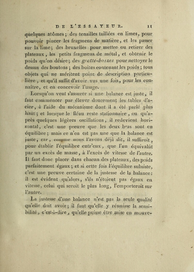 quelques atomes; des tenailles taillées en limes, pour pouvoir pincer les fragmens de matière, et les passer sur la lime; des bruxelles pour,mettre ou retirer des plateaux, les petits fragmens de métal, et obtenir le poids qu’on désire; des grotte-bosses pour nettoyer le dessus des boutons ; des boîtes contenant les poids^; tous objets qui ne méritent point de description particu- lière , et qu’il suffit d’avoir vus une fois, pour les con- naître, et en concevoir l’usage. Lorsqu’on veut s’assurer si une balance est juste, il faut commencer par élever doucement les tables d’a- cier , à l’aide du mécanisme dont il a été parlé plus haut ; et lorsque le fléau reste stationnaire , ou qu’a- près quelques légères oscillations , il redevient hori- zontal, c’est une preuve que les deux b^as sont en équilibre ; mais ce n’en est pas une que la balance est juste , car , con^mie nous Tavons déjà dit, il suffiroit, pour établir l’équilibre entr’enx , que run équivalût par un excès de masse, à l’excès de vitesse de l’autre. Il faut donc placer dans chacun des plateaux, des poids parfaitement égaux ; et si cette fois l’équilibre subsiste, c’est une preuve certaine de la justesse de la balance: il est évident qu’alors, s’ils n’étoient pas égaux en vitesse, celui qui seroit le plus long, l’emporteroit sur l’autre. l.a justesse d’une balance n’est pas la seule qualité qu’elle doit avoir; il faut qu’elle y réunisse la sensi- ])iiité , c’est-à-dire, qu’elle puisse être mise en mouve-