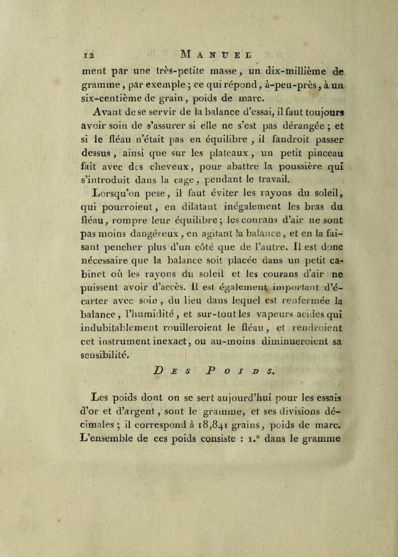 ment par une très-petite masse ^ un dix-millième de gramme , par exemple j ce qui répond, à-peu-près, à un. six-centième de grain, poids de marc. Avant de se servir de la balance d’essai, il faut toujours avoir soin de s’assurer si elle ne s’est pas dérangée ; et si le fléau n’était pas en équilibre , il faudroit passer dessus , ainsi que sur les plateaux, un petit pinceau fait avec des cheveux, pour abattre la poussière qui s’introduit dans la cage, pendant le travail. Lorsqu’on pese, il faut éviter les rayons du soleil, qui pourroieut, en dilatant inégalement les bras du fléau, rompre leur équilibre j les courans d’air ne sont pas moins dangéreux, en agitant !a balance, et en la fai- sant pencher plus d’un côté c]ue de l’autre. Il est donc nécessaire que la balance soit placée dans un petit ca- binet où les rayons du soleil et les courans d’air ne puissent avoir d’accès. 11 est également irnpf)rtant d’é- carter avec soin , du lieu dans lequel est renfermée la balance, l’humidité, et sur-tout les vapeurs acides qui indubitablement rouilleroient le fléau, et reiidroient cet instrument inexact, ou au-moins diminueroient sa sensibilité. Des Poids, Les poids dont on se sert aujourd’hui pour les essais d’or et d’argent, sont le gramme, et ses divisions dé- cimales ; il correspond à 18,841 grains, poids de marc. L’ensemble de ces poids consiste : i.° dans le gramme