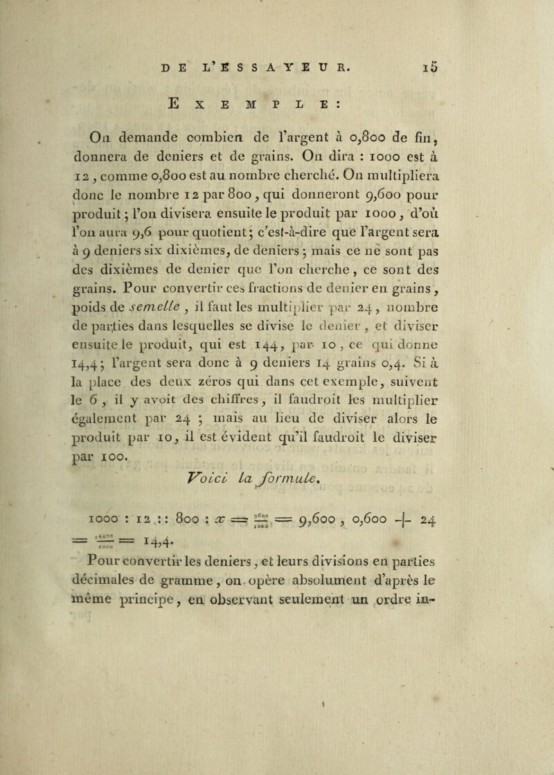Exemple: Ou demande combien de l’argent à 0,800 de fin, donnera de deniers et de grains. On dira : 1000 est à 12 , comme 0,800 est au nombre cherché. On multipliera donc le nombre 12 par 800, qui donneront 9,600 pour produit j l’on divisera ensuite le produit par 1000 , d’oii l’on aura 9,6 pour quotient; c’est-à-dire que l’argent sera à 9 deniers six dixièmes, de deniers ; mais ce ne sont pas des dixièmes de denier que l’on cherche, ce sont des grains. Pour convertir ces fractions de denier en grains , poids de semelle , il faut les multiplier j^ar 24 , nombre de par,lies dans lesquelles se divise le dexiier, et diviser ensuite le produit, qui est 144, par 10 , ce qui donne ’argent sera donc à 9 deniers 14 grains 0,4. Si à la place des deux zéros qui dans cet exemple, suivent le 6 , il y avoit des chiffres, il faudroit les multiplier également par 24 ; mais au lieu de diviser alors le produit par 10, il est évident qu’il faudroit le diviser par 100. Voici la Jormule, 1000 : 12 : : 800 : sc = 9,600 , 0,600 24 i4400 ■■ ■ 1 / A 1000 1'“ Pour convertir les deniers, et leurs divisions en parties décimales de gramme, on.opère absolument d’après le meme principe, en observant seulement un ordre in- »