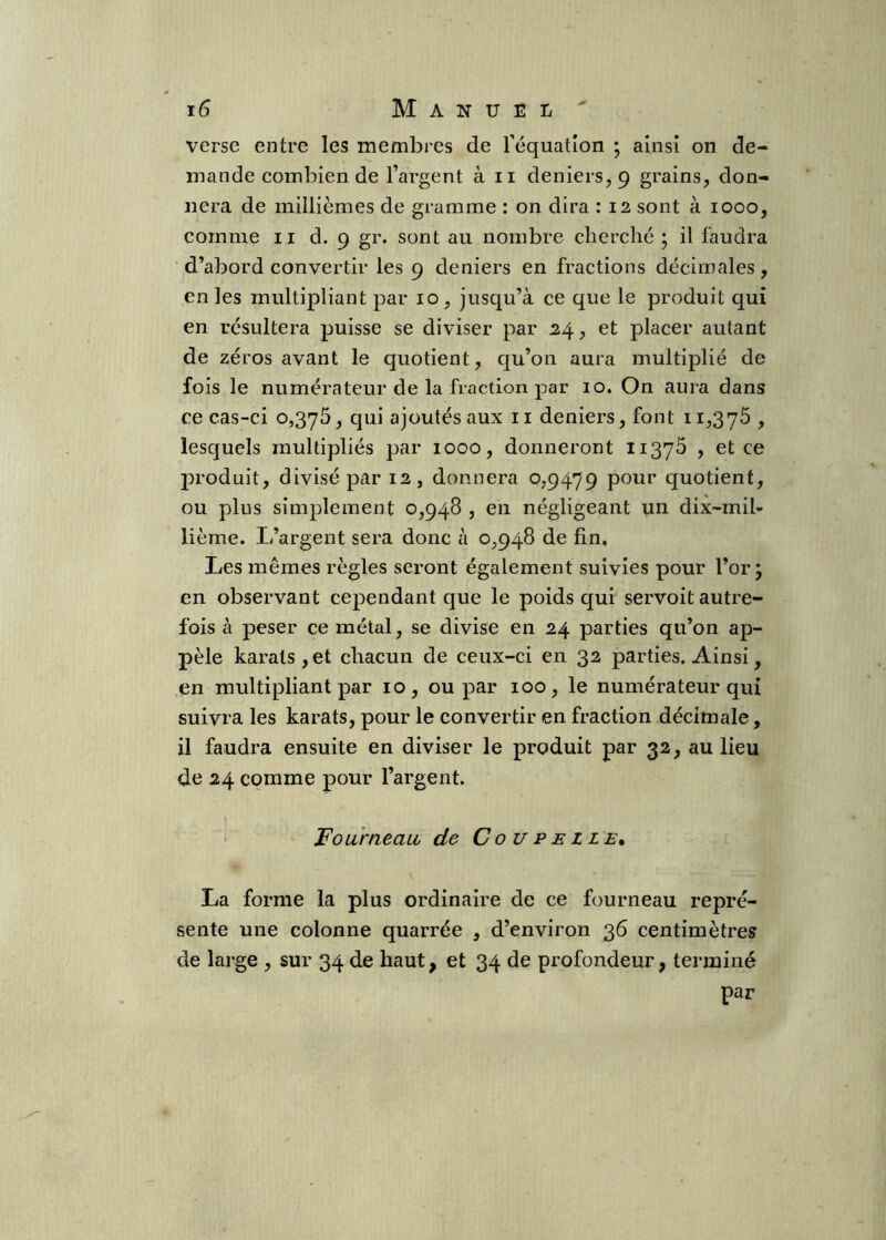 verse entre les membres de l’équation ; ainsi on de- mande combien de l’argent à ii deniers, 9 grains, don- nera de millièmes de gramme : on dira : 12 sont à 1000, comme 11 d. 9 gr. sont au nombre cherché ; il faudra d’abord convertir les 9 deniers en fractions décimales, en les multipliant par 10, jusqu’à ce que le produit qui en résultera puisse se diviser par 24, et placer autant de zéros avant le quotient, qu’on aura multiplié de fois le numérateur de la fraction par 10. On aura dans ce cas-ci 0,375, qui ajoutés aux ii deniers, font 11,375 , lesquels multipliés par 1000, donneront 11375 , et ce produit, divisé par 12, donnera 0,9479 pour quotient, ou plus simplement 0,948 , en négligeant un dix-mil- lième. L’argent sera donc à 0,948 de fin. Les mêmes règles seront également suivies pour l’or j en observant cependant que le poids qui servoit autre- fois à peser ce métal, se divise en 24 parties qu’on ap- pelé karats , et chacun de ceux-ci en 32 parties. Ainsi, en multipliant par 10, ou par 100, le numérateur qui suivra les karats, pour le convertir en fraction décimale, il faudra ensuite en diviser le produit par 32, au lieu de 24 comme pour l’argent. Fourneau de Coupelle^ La forme la plus ordinaire de ce fourneau repré- sente une colonne quarrée , d’environ 36 centimètres de large , sur 34 de haut, et 34 de profondeur, terminé par