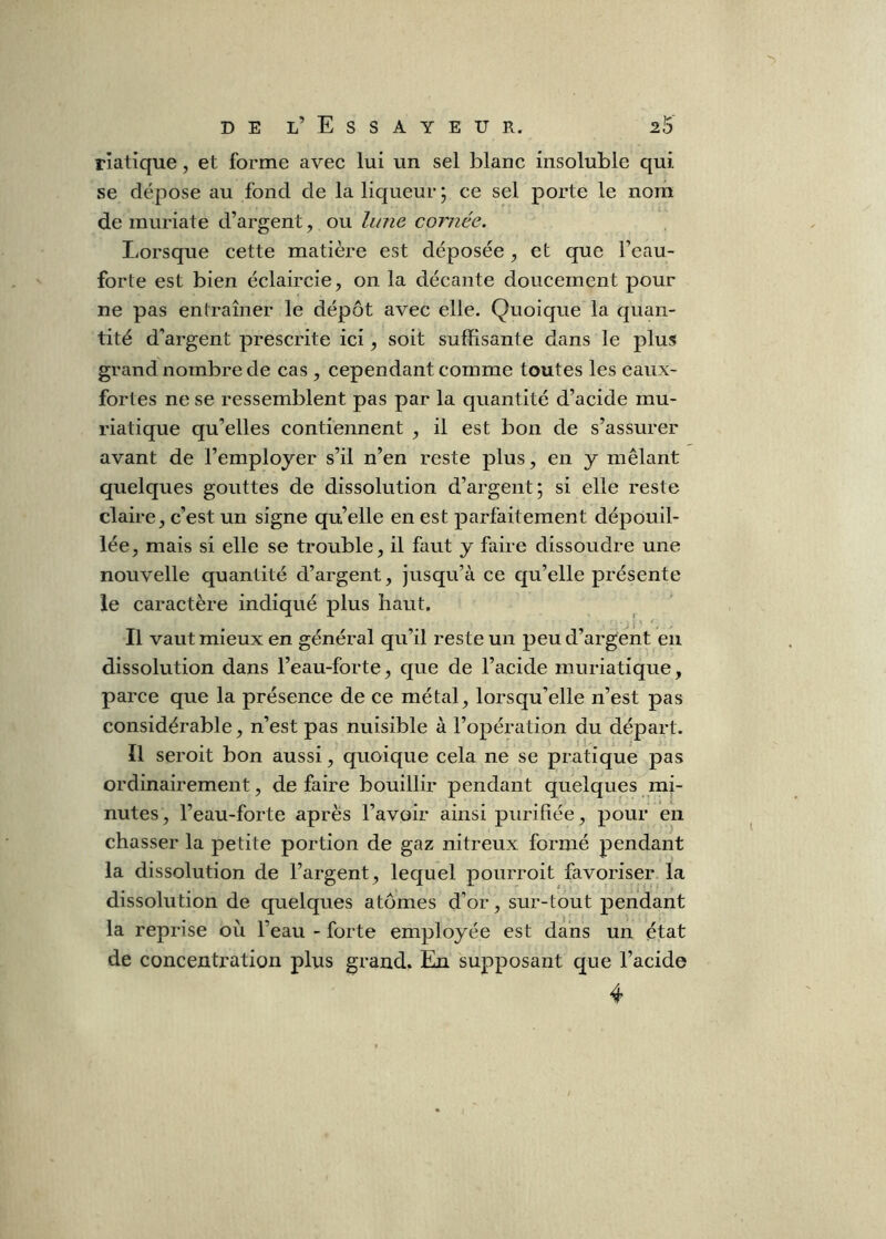 rlatique, et forme avec lui un sel blanc insoluble qui se dépose au fond de la liqueur j ce sel porte le nom de muriate d’argent, ou lune cornée. Lorsque cette matière est déposée , et que l’eau- forte est bien éclaircie, on la décante doucement pour ne pas entraîner le dépôt avec elle. Quoique la quan- tité d'argent prescrite ici, soit suffisante dans le plus grand nombre de cas , cependant comme toutes les eaux- fortes ne se ressemblent pas par la quantité d’acide mu- riatique qu’elles contiennent , il est bon de s’assurer avant de l’employer s’il n’en reste plus, en y mêlant quelques gouttes de dissolution d’argent; si elle reste claire, c’est un signe qu’elle en est parfaitement dépouil- lée, mais si elle se trouble, il faut y faire dissoudre une nouvelle quantité d’argent, jusqu’à ce qu’elle présente le caractère indiqué plus haut. Il vaut mieux en général qu’il reste un peu d’argent en dissolution dans l’eau-forte, que de l’acide muriatique, parce que la présence de ce métal, lorsqu’elle n’est pas considérable, n’est pas nuisible à l’opération du départ. Il seroit bon aussi, quoique cela ne se pratique pas ordinairement, défaire bouillir pendant quelques mi- nutes , l’eau-forte après l’avoir ainsi purifiée, pour en chasser la petite portion de gaz nitreux formé pendant la dissolution de l’argent, lequel pourroit favoriser la dissolution de quelques atomes d’or, sur-tout pendant la reprise où l’eau - forte employée est dans un état de concentration plus grand. En supposant que l’acide