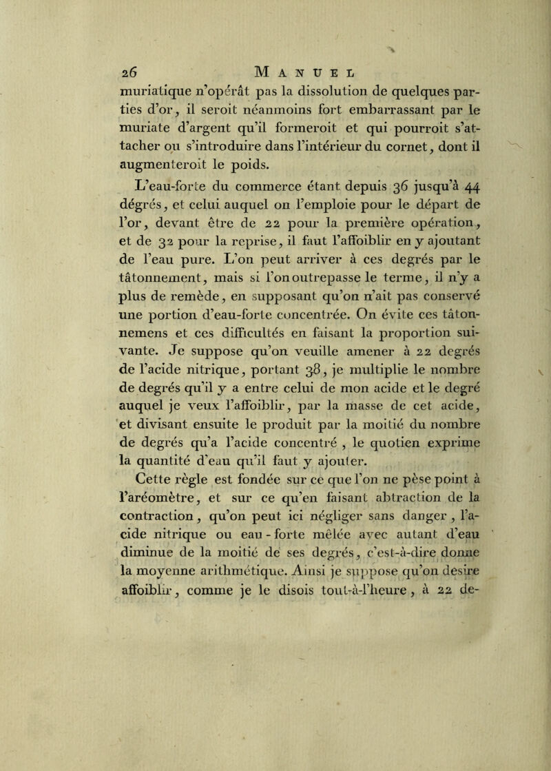 muriatique n’opérât pas la dissolution de quelques par- ties d’or^ il seroit néanmoins fort embarrassant par le muriate d’argent qu’il formeroit et qui pourroit s’at- tacher ou s’introduire dans l’intérieur du cornet, dont il augmenteroit le poids. L’eau-for le du commerce étant depuis 36 jusqu’à 44 dégrés, et celui auquel on l’emploie pour le départ de l’or, devant être de 22 pour la première opération, et de 32 pour la reprise, il faut l’alfoiblir en y ajoutant de l’eau pure. L’on peut arriver à ces degrés par le tâtonnement, mais si l’on outrepasse le ternie, il n’y a plus de remède, en supposant qu’on n’ait pas conservé une portion d’eau-forte concentrée. On évite ces tâton- nemens et ces difficultés en faisant la proportion sui- vante. Je suppose qu’on veuille amener à 22 degrés de l’acide nitrique, portant 36, je multiplie le nombre de degrés qu’il y a entre celui de mon acide et le degré auquel je veux l’affoiblir, par la masse de cet acide, et divisant ensuite le produit par la moitié du nombre de degrés qu’a l’acide concentré , le quotien exprime la quantité d’eau qu’il faut y ajouter. Cette règle est fondée sur ce que l’on ne pèse point à l’aréomètre, et sur ce qu’en faisant abtraction de la contraction, qu’on peut ici négliger sans danger , l’a- cide nitrique ou eau - forte mêlée avec autant d’eau diminue de la moitié de ses degrés, c’est-à-dire donne la moyenne arithmétique. Ainsi je suppose qu’on desire affoiblii-, comme je le disois tout-à-l’heure, à 22 de-