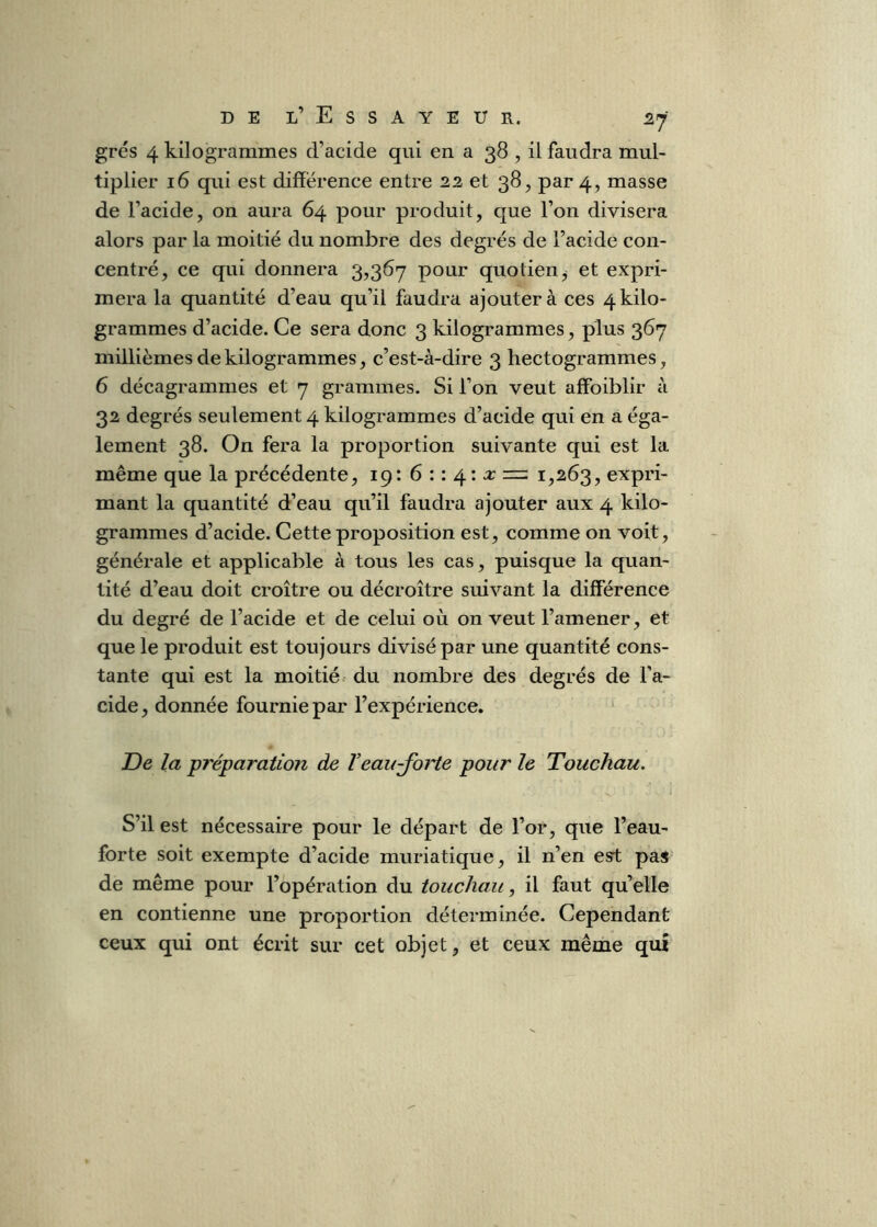grés 4 kilogrammes d’acide qui en a 38 , il faudra mul- tiplier 16 qui est différence entre 22 et 38, par 4, masse de l’acide, on aura 64 pour produit, que l’on divisera alors par la moitié du nombre des degrés de l’acide con- centré, ce qui donnera 3,367 pour quotien, et expri- mera la quantité d’eau qu’il faudra ajouter à ces 4 kilo- grammes d’acide. Ce sera donc 3 kilogrammes, plus 367 millièmes de kilogrammes, c’est-à-dire 3 hectogrammes, 6 décagrammes et 7 grammes. Si l’on veut affoiblir à 32 degrés seulement 4 kilogrammes d’acide qui en a éga- lement 38. On fera la proportion suivante qui est la même que la précédente, 19: 6 : : 4: a: rz: 1,263, expri- mant la quantité d’eau qu’il faudra ajouter aux 4 kilo- grammes d’acide. Cette proposition est, comme on voit, générale et applicable à tous les cas, puisque la quan- tité d’eau doit croître ou décroître suivant la différence du degré de l’acide et de celui où on veut l’amener, et que le produit est toujours divisé par une quantité cons- tante qui est la moitié- du nombre des degrés de l’a- cide, donnée fournie par l’expérience. De la ^préparation de Veau-jorte pour le Touchau. S’il est nécessaire pour le départ de l’or, que l’eau- forte soit exempte d’acide muriatique, il n’en est pas de même pour l’opération du touchau, il faut qu’elle en contienne une proportion déterminée. Cependant ceux qui ont écrit sur cet objet, et ceux même qui