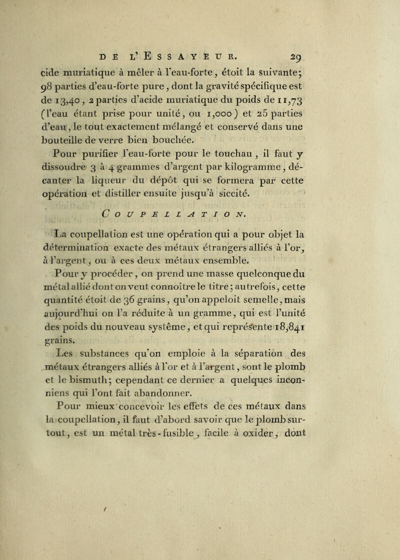 DEL’Essayeur. 2g eide muriatique à mêler à Teau-forte, étoit la suivante* 98 parties d’eau-forte pure ^ dont la gravité spécifique est de 13,40, ^parties d’acide muriatique du poids de 11,73 (l’eau étant prise pour unité, ou 1,000} et 2 5 parties d’eau , le tout exactement mélangé et conservé dans une bouteille de verre bien bouchée. Pour purifier Teau-forte pour le touchau, il faut y dissoudre 3^4 grammes d’argent par kilogramme, dé- canter la liqueur du dépôt qui se formera par cette opération et distiller ensuite jusqu’à siccité. Coupellation. La coupellation est une opération qui a pour objet la détermination exacte des métaux étrangers alliés à l’or, à l’argent, ou à ces deux métaux ensemble. Pour y procéder, on prend une masse quelconque du métal allié dont on veut connoîtrele titre j autrefois, cette quantité étoit de 36 grains, qu’on appeloit semelle,mais aujourd'hui on l’a réduite à un gramme, qui est l’unité des poids du nouveau système, et qui représ’ente 18,841 grains. Les substances qu’on emploie à la séparation des métaux étrangers alliés à l'or et à l’argent, sont le plomb et le bismuth; cependant ce dernier a quelques iiicon^ niens qui l’ont fait abandonner. Pour mieux'concevoir les effets de ces métaux dans la coupellation, il faut d’abord savoir que le plomb sur- tout, est un métal très-fusible , facile à oxider, dont