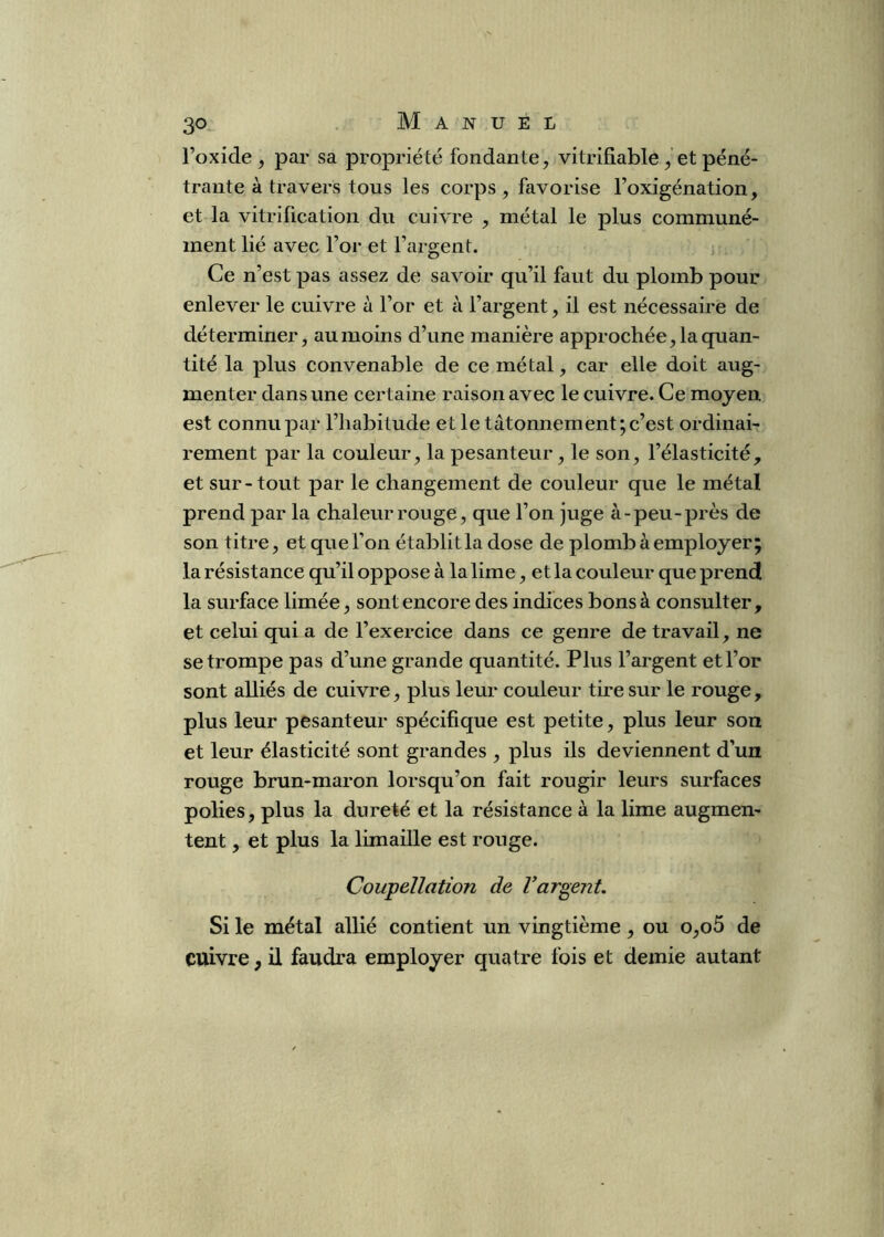 l’oxide J par sa propriété fondante, vitrifiable , et péné- trante à travers tous les corps, favorise l’oxigénation, et la vitrification du cuivre , métal le plus communé- ment lié avec l’or et l’argent. Ce n’est pas assez de savoir qu’il faut du plomb pour enlever le cuivre à l’or et à l’argent, il est nécessaire de déterminer, au moins d’une manière approchée, la quan- tité la plus convenable de ce métal, car elle doit aug- menter dans une certaine raison avec le cuivre. Ce moyen est connu par l’habitude et le tâtonnement; c’est ordinai- rement par la couleur, la pesanteur, le son, l’élasticité, et sur-tout par le changement de couleur que le métal prend par la chaleur rouge, que l’on juge à-peu-près de son titre, et que l’on établit la dose de plomb à employer; la résistance qu’il oppose à la lime, et la couleur que prend la surface limée, sont encore des indices bons à consulter, et celui qui a de l’exercice dans ce genre de travail, ne se trompe pas d’une grande quantité. Plus l’argent et l’or sont alliés de cuivre, plus leur couleur tire sur le rouge, plus leur pesanteur spécifique est petite, plus leur son et leur élasticité sont grandes , plus ils deviennent d’un rouge brun-maron lorsqu’on fait rougir leurs surfaces polies, plus la dureté et la résistance à la lime augmen- tent , et plus la limaille est rouge. Coupellation de Vargent. Si le métal allié contient un vingtième, ou o,o5 de cuivre, il faudra employer quatre fois et demie autant