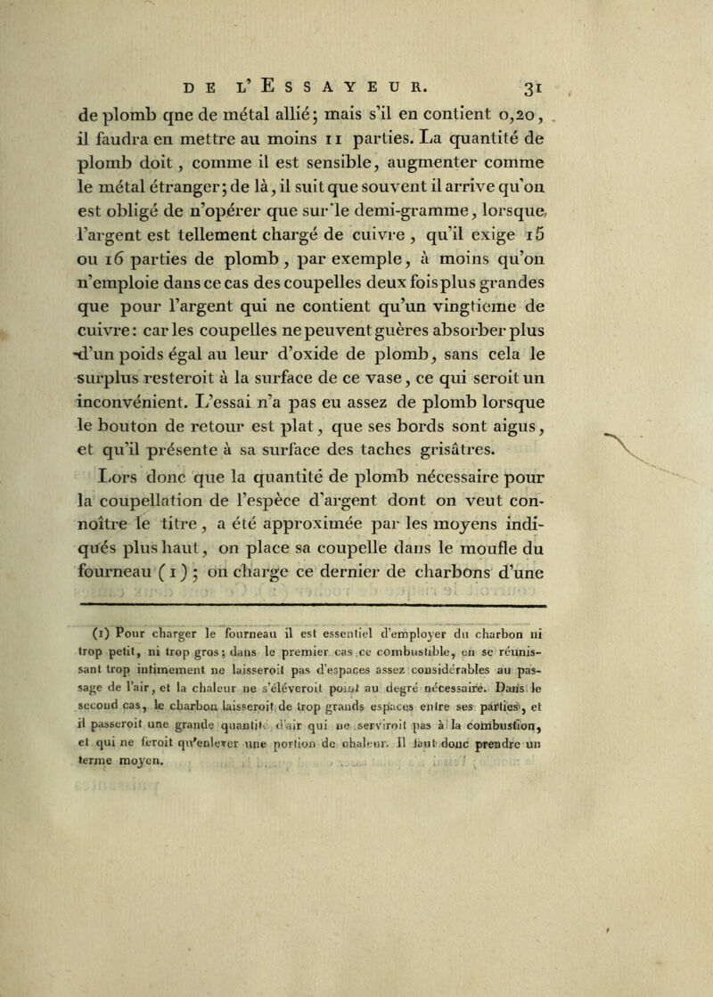 de plomb qne de métal allié; mais s’il en contient 0,20, . il faudra en mettre au moins 11 parties. La quantité de plomb doit, comme il est sensible, augmenter comme le métal étranger; de là, il suit que souvent il arrive qu’on est obligé de n’opérer que sur‘le demi-gramme, lorsque, l’argent est tellement chargé de cuivre, qu’il exige i5 ou 16 parties de plomb, par exemple, à moins qu’on n’emploie dans ce cas des coupelles deux fois plus grandes que pour l’argent qui ne contient qu’un vingtième de cuivre: caries coupelles ne peuvent guères absorber plus 'd’un poids égal au leur d’oxide de plomb, sans cela le surplus resteroit à la surface de ce vase, ce qui seroit un inconvénient. L’essai n’a pas eu assez de plomb lorsque le bouton de retour est plat, que ses bords sont aigus, et qu’il présente à sa surface des taches grisâtres. liOrs donc que la quantité de plomb nécessaire pour la coupellation de l’espèce d’argent dont on veut con- noître le titre, a été approximée par les moyens indi- qués plus haut, on place sa coupelle dans le moufle du fourneau ( i ) ; on charge ce dernier de charbons d’une (i) Pour charger le fourneau il est essentiel d’employer du charbon ni trop petit, ni trop gros; dans le premier cas ce combustible, en se réunis- sant trop intimement ne laisseroit pas d’espaces assez considérables au pas- sage de l’air, et la chaleur ne s’éléveroit poii^t au degré nécessaire. Dans le second cas, le charbon laisseroit de trop grands espaces entre ses parties', et il posseroit une grande quantité d'air qui ne servirait pas à!la coinbuslion, et qui ne féroit qu'enlever une portion de chaleur. Il làut’ donc prendre un terme moyen.