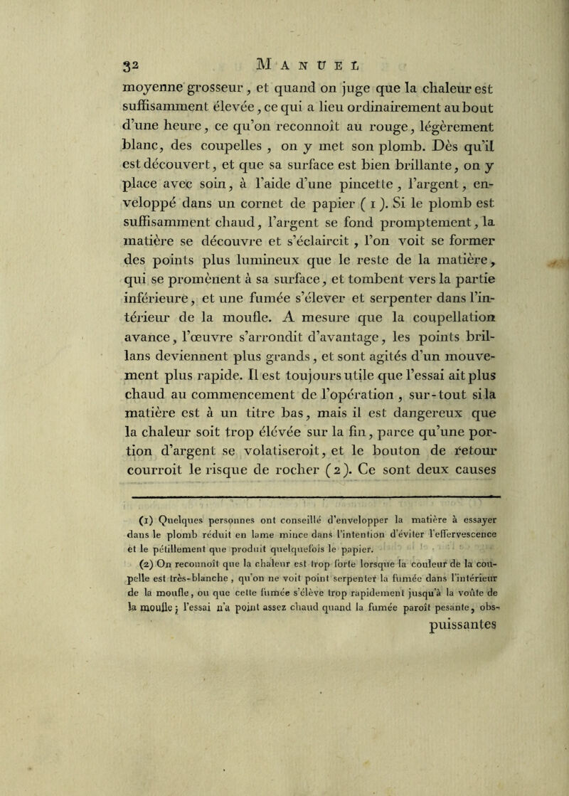 moyenne grosseur, et quand on juge que la chaleur est suffisamment élevée, ce qui a lieu ordinairement au bout d’une heure ^ ce qu’on reconnoit au rouge, légèrement blanc, des coupelles , on y met son plomb. Dès qu’il est découvert, et que sa surface est bien brillante, on y place avec soin, à l’aide d’une pincette, l’argent, en- veloppé dans un cornet de papier ( i ). Si le plomb est suffisamment chaud, l’argent se fond promptement, la matière se découvre et s’éclaircit , l’on voit se former des points plus lumineux que le reste de la matière, qui se promènent à sa surface, et tombent vers la partie inférieure, et une fumée s’élever et serpenter dans l’in- térieur de la moufle. A mesure que la coupellation avance, l’œuvre s’arrondit d’avantage, les points bril- lans deviennent plus grands, et sont agités d’un mouve- ment plus rapide. Il est toujours utile que l’essai ait plus chaud au commencement de l’opération , sur-tout si la matière est à un titre bas, mais il est dangereux que la chaleur soit trop élévée sur la fin, parce qu’une por- tion d’argent se volatiseroit, et le bouton de ï^etour courroit le risque de rocher (2). Ce sont deux causes (1) Quelques personnes ont conseillé d’envelopper la matière à essayer dans le plomb réduit en lame mince dans l’intention déviter l'elTervescence et le pétillement que produit quelquefois le papier. (2) On reconnoît que la chaleur est trop forte lorsque la couleur de la cou- pelle est très-blanche , qu’on ne voit point serpentef la fumée dans l’intérieur de la moufle, ou que cette fumée s’élève trop rapidement jusqu’à la voûte de la mouile ; l’essai a’a point assez chaud quand la fumée paroît pesante, obs- puissantes