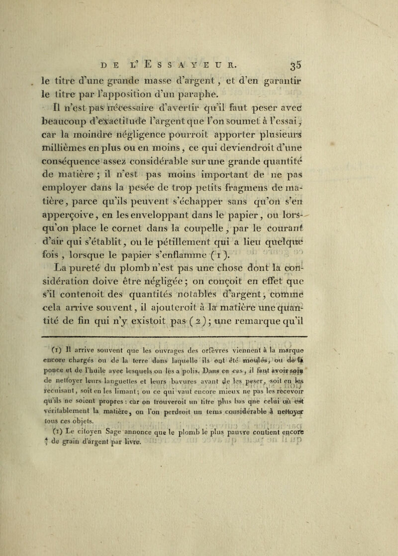 le titre d’une grande masse d’argent, et d’en garantir le titre par l’apposition d’un paraphe. Il n’est pas nécessaire d’avertir qu’il faut peser avec beaucoup d’eXactitude l’argent que l’on soumet à l’essai, car la moindre négligence pourroit apporter plusieurs millièmes en plus ou en moins, ce qui deviendroit d’une conséquence assez considérable sur une grande quantité de matière j il n’est pas moins important de ne pas employer dans la pesée de trop petits fragmens de ma- tière, parce qu’ils peuvent s’échapper sans qu’oil s’en apperçoive, en les enveloppant dans le papier, ou lors-- qu’on place le cornet dans la coupelle, par le courant, d’air qui s’établit, ou le pétillement qui a lieu quelque fois , lorsque le papier s’enflamme ( i ). La pureté du plomb n’est pas une chose dont la con- sidération doive être négligée ; on conçoit en effet que s’il contenoit des quantités notables d’argent^ comme cela an-ive souvent, il ajouteroit à la matière une quan- tité de fin qui n’y existoit pas ( 2) ’ une remarque qu’il (l) Il arrive souvent que les ouvrages des ortevres viennent à la marque encore chargés ou de la terre dans laquelle ils ©ut été mouHésj ou dè'tÜ ponce et de l’hude avec lesquels on les a polis. Dans ce cas j il ^a^t avois 60}^ de nettoyer leurs languettes et leurs bavures avant de les peser, soit en les • • 1 ? - * * '1 recuisant, soit en les limant; ou ce qui vaut encore mieux ne pas les recevoir qu’ils ne soient propres ; car on trouveroit un titre plus bas que celui oài est véritablement la matière, on l’on perdroit un tems considérable à nelto^yer tous ces objets. (i) Le citoyen Sage annonce que le plomb le plus pauvre contient encore * de grain d’argent par livre. ‘ ^