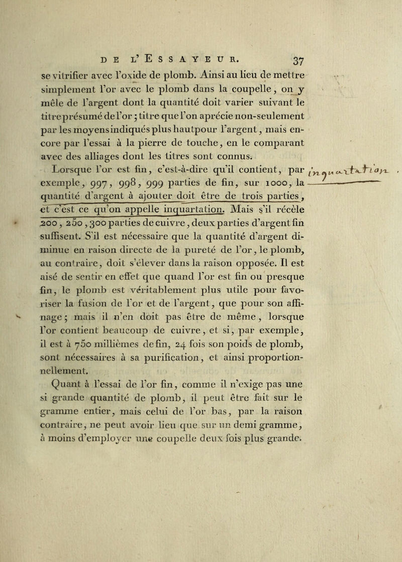 se vitrifier avec l’oxide de plomb. Ainsi au lieu de mettre simplement l’or avec le plomb dans la coupelle y on y mêle de l’argent dont la quantité doit varier suivant le titreprésumé de l’or ; titre que l’on aprécie non-seulement par les moyens indiqués plus hautpour l’argent, mais en- core par l’essai à la pierre de touche, en le comparant avec des alliages dont les titres sont connus. Lorsque l’or est fin, c’est-à-dire qu’il contient, par exemple, 997, 99^, 999 parties de fin, sur 1000, la quantité d’argent à ajouter doit être de trois parties , et c est ce qu’on appelle inquartation. Mais s’il récèle :200, 260,300 parties de cuivre, deux parties d’argent fin suffisent. S’il est nécessaire que la quantité d’argent di- minue en raison directe de la pureté de l’or, le plomb, au contraire, doit s’élever dans la raison opposée. Il est aisé de sentir en effet que quand l’or est fin ou presque fin, le plomb est véritablement plus utile pour favo- riser la fusion de Tor et de l’argent, que pour son affi- nage ; mais il n’en doit pas être de même, lorsque l’or contient beaucoup de cuivre, et si, par exemple, il est à 760 millièmes de fin, 24 fois son poids de plomb, sont nécessaires à sa purification, et ainsi proportion- nellement. Quant à l’essai de l’or fin, comme il n’exige pas une si grande quantité de plomb, il peut être fait sur le gramme entier, mais celui de l’or bas, par la raison contraire, ne peut avoir lieu que sur un demi gramme, à moins d’employer une coupelle deux fois plus grande. c»~'L Oyx-