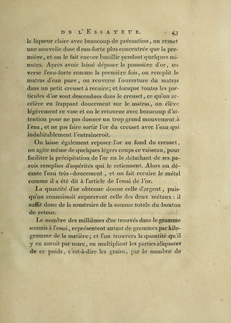 la liqueur claire avec beaucoup de précaution^ on remet une noLivelie dose d eau-forte plus concentrée que la pre- mière, et on le fait encore bouillir pendant quelques mi- nutes. Après avoir laissé déposer la poussière d’or, on verse l’eau-forte comme la première fois, on remplit le matras d’eau pure , on renverse l’ouverture du matras dans un petit creuset à recuire ; et lorsque toutes les par- ticules d’or sont descendues dans le creuset, ce qu’on ac- célère en frappant doucement sur le matras, on élève légèrement ce vase et on le retourne avec beaucoup d’at- tention pour ne pas donner un trop grand mouvement à l’eau, et ne pas faire sortir l’or du creuset avec l’eau^qui indubitablement l’entraîneroit. On laisse également reposer l'or au fond du creuset, on agite même de quelques légers coups ce vaisseau, pour faciliter la précipitation de l’or en le détachant -de ses pa- rois remplies d’aspérités qui le retiennent. Alors on dé- cante l’eau très-doucement , et on fait recuire le métal comme il a été dit à l’article de fessai de l’or. La quantité d’or obtenue donne celle d’argent, puis- qu’on connoissoit auparavant celle des deux métaux : il suffit donc de la soustraire de la somme totale du bouton de retour. . i > '■ Le nombre des millièmes d’or trouvés dans (egramuie soumis à fessai, représentent autant de grammes par kilo- gramme de la matière ; et f on trouvera la quantitésqu'il y en auroit par marc, en multipliant les parties aliquote? de ce poids, c’est-à-dire les grains, par le nombre de