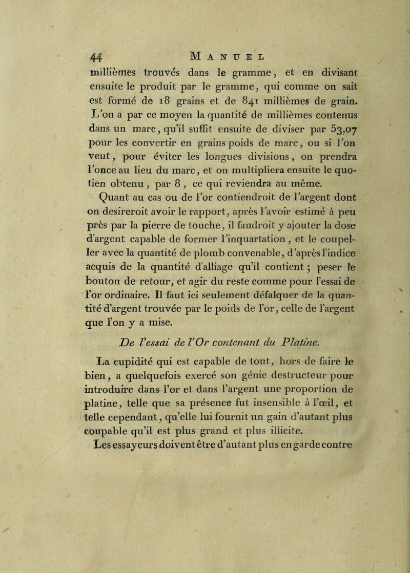 millièmes trouvés dans le gramme, et en divisant ensuite le produit par le gramme, qui comme on sait est formé de i8 grains et de 841 millièmes de grain. L^on a par ce moyen la quantité de millièmes contenus dans un marc, qu’il suffit ensuite de diviser par 53,07 pour les convertir en grains poids de marc, ou si l'on veut, pour éviter les longues divisions, on prendra l'once au lieu du marc, et on multipliera ensuite le quo- tien obtenu, par 8 , ce qui reviendra au même. Quant au cas ou de l'or contiendroit de l'argent dont on desireroit avoir le rapport, après l’avoir estimé à peu près par la pierre de touche, il faudroit y ajouter la dose d'argent capable de former l'inquartation, et le coupel- 1er avec la quantité de plomb convenable, d'après l’indice acquis de la quantité d'alliage qu’il contient ; peser le bouton de retour, et agir du reste comme pour l'essai de l’or ordinaire. Il faut ici seulement défalquer de la quan- tité d’argent trouvée par le poids de l’or, celle de l’argent que l’on y a mise. De Vessai de VOr contenant du Platine. La cupidité qui est capable de tout, hors de faire le bien, a quelquefois exercé son génie destructeur pour introduire dans l’or et dans l’argent une proportion de platine, telle que sa présence fut insensible à l’œil, et telle cependant, qu’elle lui fournit un gain d’autant plus coupable qu’il est plus grand et plus illicite. Les essayeurs doivent être d’autant plus en garde contre