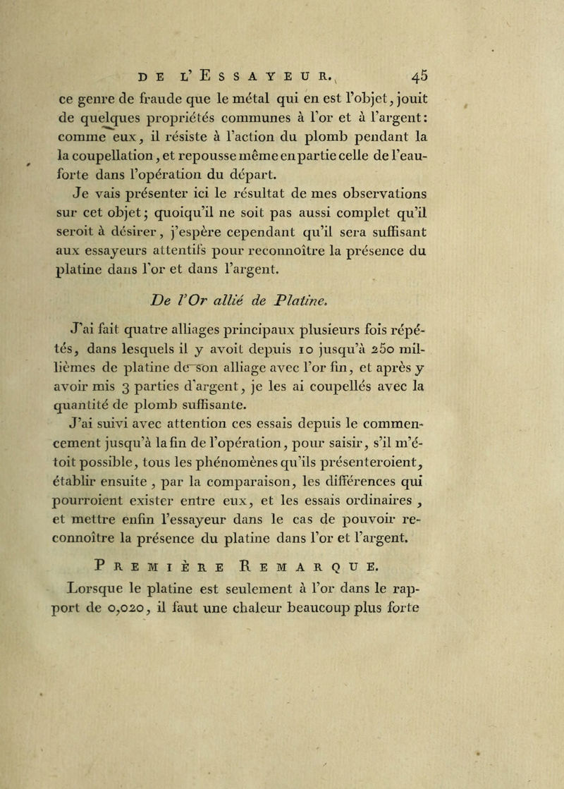 ce genre de fraude que le métal qui én est l’objet, jouit de quelques propriétés communes à l’or et à l’argent: comme eux, il résiste à l’action du plomb pendant la la coupellation, et repousse même en partie celle de l’eau- forte dans l’opération du départ. Je vais présenter ici le résultat de mes observations sur cet objet; quoiqu’il ne soit pas aussi complet qu’il seroit à désirer, j’espère cependant qu’il sera suffisant aux essayeurs attentifs pour reconnoître la présence du platine dans l’or et dans l’argent. De VOr allié de Platine, J’ai fait quatre alliages principaux plusieurs fois répé- tés, dans lesquels il y avoit depuis 10 jusqu’à 260 mil- lièmes de platine dc^on alliage avec l’or fin, et après y avoir mis 3 parties d’argent, je les ai coupelles avec la quantité de plomb suffisante. J’ai suivi avec attention ces essais depuis le commen- cement jusqu’à la fin de l’opération, pour saisir, s’il m’é- toit possible, tous les phénomènes qu’ils présenteroient, établir ensuite , par la comparaison, les différences qui pouiToient exister entre eux, et les essais ordinaires , et mettre enfin l’essayeur dans le cas de pouvoir re- connoître la présence du platine dans l’or et l’argent. Première Remarque. Lorsque le platine est seulement à l’or dans le rap- port de 0,020, il faut une chaleur beaucoup plus forte