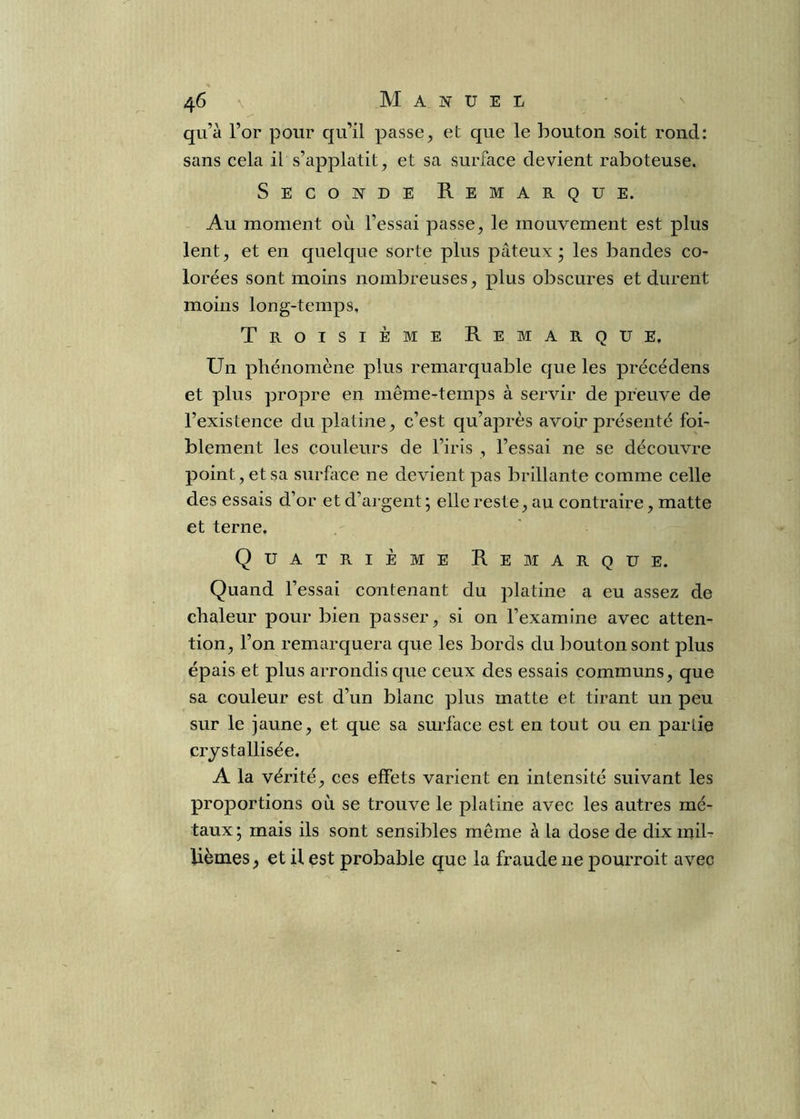 qu’à l’or pour qu’il passe, et que le bouton soit rond: sans cela il s’applatit, et sa surface devient raboteuse. Seconde Remarque. Au moment où l’essai passe, le mouvement est plus lent, et en quelque sorte plus pâteux; les bandes co- lorées sont moins nombreuses, plus obscures et durent moins long-temps. Troisième Remarque, Un phénomène plus remarquable que les précédens et plus propre en même-temps à servir de preuve de l’existence du platine, c’est qu’après avoir présenté foi- blement les couleurs de l’iris , l’essai ne se découvre point, et sa surface ne devient pas brillante comme celle des essais d’or et d’argent ; elle reste, au contraire, matte et terne. Quatrième Remarque. Quand l’essai contenant du platine a eu assez de chaleur pour bien passer, si on l’examine avec atten- tion, l’on remarquera que les bords du bouton sont plus épais et plus arrondis que ceux des essais communs, que sa couleur est d’un blanc plus matte et tirant un peu sur le jaune, et que sa surface est en tout ou en partie crjstallisée. A la vérité, ces effets varient en intensité suivant les proportions où se trouve le platine avec les autres mé- taux; mais ils sont sensibles même à la dose de dix mib lièmes ^ et il est probable que la fraude ne pourroit avec