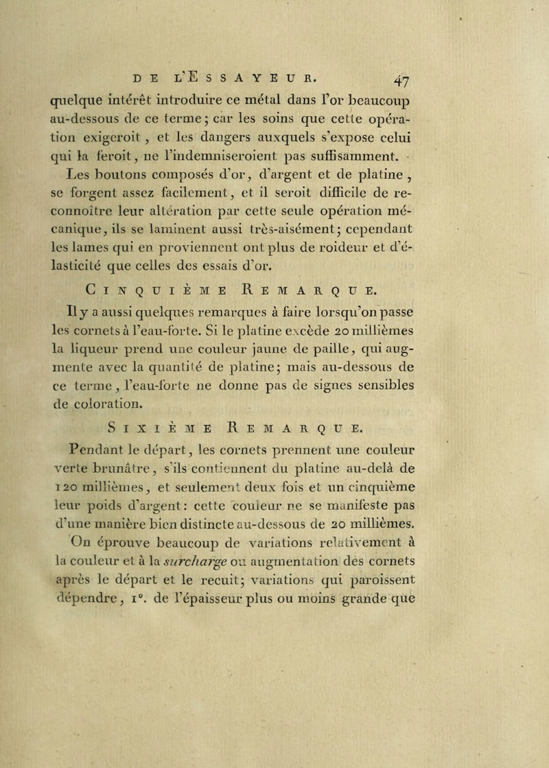 DEL’Essayeur. 4y quelque intérêt introduire ce métal dans l’or beaucoup au-dessous de ce terme ; car les soins que cette opéra- tion exigeroit , et les dangers auxquels s’expose celui qui la f’eroit, ne rindemniseroient pas suffisamment. • Les boutons composés d’or^ d’argent et de platine , se forgent assez facilement, et il seroit difficile de re- connoitre leur altération par cette seule opération mé- canique, ils se laminent aussi très-aisément* cependant les lames qui en proviennent ont plus de roideur et d’é- lasticité que celles des essais d’or. Cinquième Remarque. «y a aussi quelques remarques à faire lorsqu’on passe les cornets à l’eau-forte. Si le platine excède 20 millièmes la liqueur prend une couleur jaune de paille, qui aug- mente avec la quantiié de platine; mais au-dessous de ce terme, l’eau-forte ne donne pas de signes sensibles de coloration. Sixième Remarque. Pendant le départ, les cornets prennent une couleur verte brunâtre, s’ils contiennent du platine au-delà de 120 millièmes, et seulement deux fois et un cinquième leur poids d’argent: cette couleur ne se manifeste pas d’une manière bien distincte au-dessous de 20 millièmes. On éprouve beaucoup de variations relativement à la couleur et à la surcharge ou augmentation des cornets après le départ et le recuit; variations qui paroissent dépendre, i®. de l’épaisseur plus ou moins grande que