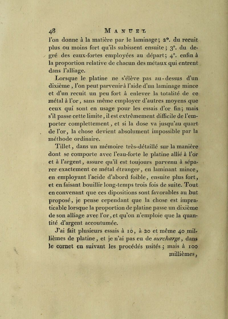 l’on donne à la matière par le laminage ; 2®. du recuit plus ou moins fort qu’ils subissent ensuite ; 3°. du de- gré des eaux-fortes employées au départ; 4°. enfin à la proportion relative de chacun des métaux qui entrent dans l’alliage. Lorsque le platine ne s’élève pas au ^ dessus d’un dixième ^ l’on peut parvenir à l’aide d’un laminage mince et d’un recuit un peu fort à enlever la totalité de ce métal à l’or, sans même employer d’autres moyens que ceux qui sont en usage pour les essais d’or fin; mais s’il passe cette limite, il est extrêmement difficile de l’em- porter complettement ^ et si la dose va jusqu’au quart de l’or, la chose devient absolument impossible par la méthode ordinaire. Tillet, dans un mémoire très-détaillé sur la manière dont se comporte avec l’eau-forte le platine allié à l’or et à l’argent, assure qu’il est toujours parvenu à sépa- rer exactement ce métal étranger, en laminant mince, en employant l’acide d’abord foible, ensuite plus fort, et en faisant bouillir long-temps trois fois de suite. Tout en convenant que ces dipositions sont favorables au but proposé, je pense cependant que la chose est imprar ticable lorsque la proportion de platine passe un dixième de son alliage avec l’or, et qu’on n’emploie que la quan- tité d’argent accoutumée. J’ai fait plusieurs essais à 10, à io et même 40 mih lièmes de platine, et je n’ai pas eu de surcharge, dans le cornet en suivant les procédés visités ; mais à lop millièmes J