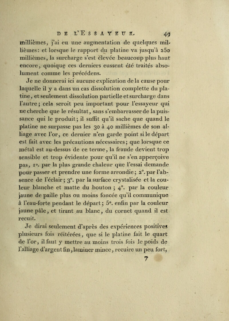 D E L’E s s A Y E ü K, 40 millièmes^ j’ai eu une augmentation de quelques mil-- lièmes: et lorsque le rapport du platine va jusqu’à 260 millièmes, la surcharge s’est élevée beaucoup plus haut encore, quoique ces derniers eussent é.té traités abso- lument comme les précédens. Je ne donnerai ici aucune explication delà cause pour laquelle il y a dans un cas dissolution complette du pla- tine, et seulement dissolution partielle et surcharge dans l’autre ; cela seroit peu important pour l’essayeur Cjui ne cherche que le résultat, sans s’embarrasser de la puis- sance qui le produit; il suffit qu’il sache que quand le platine ne surpasse pas les 30 à 40 millièmes de son al- liage avec l’or, ce dernier n’en garde point si le départ est fait avec les précautions nécessaires ; que lorsque ce métal est au-dessus de ce terme, la fraude devient trop sensible et trop évidente pour qu’il ne s’en apperçoive pas, 1°. par la plus grande chaleur que l’essai demande pour passer et prendre une forme arrondie ; 2°. par l’ab- sence de l’éclair ; 3°. par la surface crystalisée et la cou- leur blanche et matte du bouton ; 4°. par la couleur jaune de paille plus ou moins foncée qu’il communique à l’eau-forte pendant le départ ; 5°. enfin par la couleur jaune pâle, et tirant au blanc, du cornet quand il est recuit. Je dirai seulement d’après des expériences positives plusieurs fois réitérées, que si le platine fait le quart de l’or, il faut y mettre au moins trois fois le poids de l’alliage d’argent fin,laminer mince, recuire un peu fort^ 7