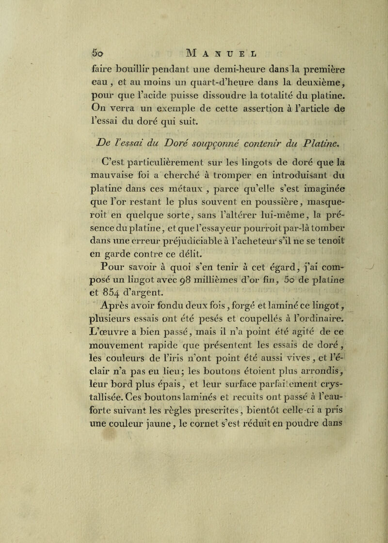 faire bouillir pendant une demi-heure dans la première eau, et au moins un quart-d’heure dans la deuxième, pour que l’acide puisse dissoudre la totalité du platine. On verra un exemple de cette assertion à l’article de l’essai du doré qui suit. De T 'essai du Doré soupçonné contenir du Platine. C’est particulièrement sur les lingots de doré que la mauvaise foi a cherché à tromper en introduisant du platine dans ces métaux , parce qu’elle s’est imaginée que l’or restant le plus souvent en poussière, masque- roit en quelque sorte, sans l’altérer lui-même, la pré- sence du platine, et que l’essayeur pourroit par-là tomber dans une erreur préjudiciable à l’acheteur s’il ne se tenoit en garde contre ce délit. Pour savoir à quoi s’en tenir à cet égard, j’ai com- J posé un lingot avec 98 millièmes d’or fin, 5o de platine et 864 d’argent. Après avoir fondu deux fois, forgé et laminé ce lingot, plusieurs essais ont été pesés et coupellés à l’ordinaire. L’œuvre a bien passé, mais il n’a point été agité de ce mouvement rapide que présentent les essais de doré, les couleurs de l’iris n’ont point été aussi vives, et l’é- clair n’a pas eu lieu; les boutons étoient plus arrondis, leur bord plus épais, et leur surface parfaiœment crys- tallisée. Ces boutons laminés et recuits ont passé à l’eau- forte suivant les règles prescrites, bientôt celle-ci a pris une couleur jaune, le cornet s’est réduit en poudre dans