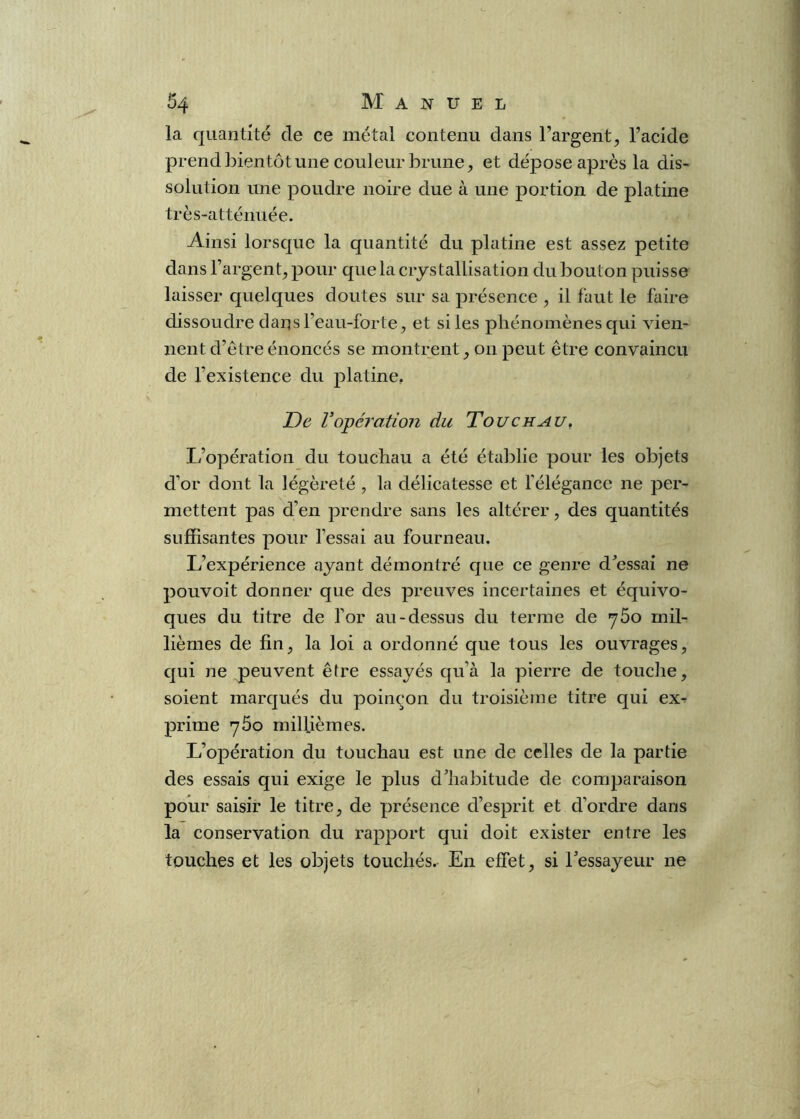 0 Ô4 Manuel la quantité de ce métal contenu dans l’argent, l’acide prend bientôt une couleur brune, et dépose après la dis- solution une poudre noire due à une portion de platine très-atténuée. Ainsi lorsque la quantité du platine est assez petite dans l’argent, pour que la crjstallisation du bouton puisse laisser quelques doutes sur sa présence , il faut le faire dissoudre dans l’eau-forte, et si les phénomènes qui viem lient d’etreénoncés se montrent, on peut être convaincu de l’existence du platine, De Vopéi'ation du Touchau, L’opération du touchau a été établie pour les objets d’or dont la légèreté , la délicatesse et félégance ne per- mettent pas d’en prendre sans les altérer, des quantités suffisantes pour l’essai au fourneau. L’expérience ayant démontré que ce genre dressai ne pouvoit donner que des preuves incertaines et équivo- ques du titre de l’or au-dessus du terme de 760 mil- lièmes de fin, la loi a ordonné que tous les ouvrages, qui ne peuvent être essayés qu’à la pierre de touche, soient marqués du poinçon du troisième titre qui ex-? prime yôo millièmes. L’opération du touchau est une de celles de la partie des essais qui exige le plus d’habitude de comparaison pour saisir le titre, de présence d’esprit et d’ordre dans la conservation du rapport qui doit exister entre les touches et les objets touchés. En effet, si l’essayeur ne