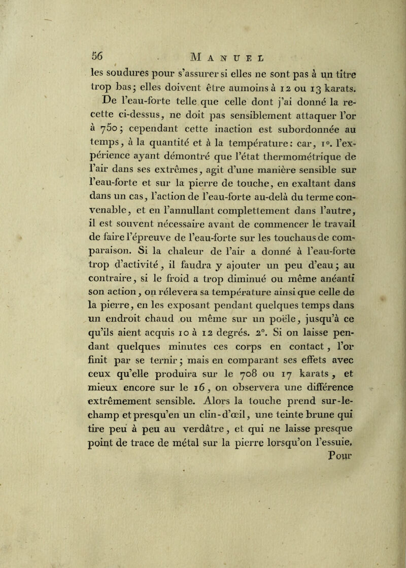 ê les soudures pour s’assurer si elles ne sont pas à un titre trop bas^ elles doivent être aumoins à 12 ou 13 karats. De l’eau-forte telle que celle dont j’ai donné la re- cette ci-dessus, ne doit pas sensiblement attaquer l’or a yôoj cependant cette inaction est subordonnée au temps, à la quantité et à la température: car, i®. l’ex- périence ayant démontré que l’état thermométrique de l’air dans ses extrêmes, agit d’une manière sensible sur l’eau-forte et sur la pierre de touche, en exaltant dans dans un cas, l’action de l’eau-forte au-delà du terme con- venable, et en l’annullant complettement dans l’autre, il est souvent nécessaire avant de commencer le travail de faire l’épreuve de l’eau-forte sur les touchaus de com- paraison. Si la chaleur de l’air a donné à l’eau-forte trop d’activité, il faudi’a y ajouter un peu d’eau ; au contraire, si le froid a trop diminué ou même anéanti son action, on rélevera sa température ainsi que celle de la pierre, en les exposant pendant quelques temps dans un endroit chaud ou même sur un poêle, jusqu’à ce qu’ils aient acquis 10 à 12 degrés. 2°. Si on laisse pen- dant quelques minutes ces corps en contact, l’or finit par se ternir * mais en comparant ses effets avec ceux qu’elle produira sur le 708 ou 17 karats , et mieux encore sur le 16, on observera une différence extrêmement sensible. Alors la touche prend sur-le- champ etpresqu’en un clin-d’œil, une teinte brune qui tire peu à peu au verdâtre, et qui ne laisse presque point de trace de métal sur la pierre lorsqu’on l’essuie. Pour