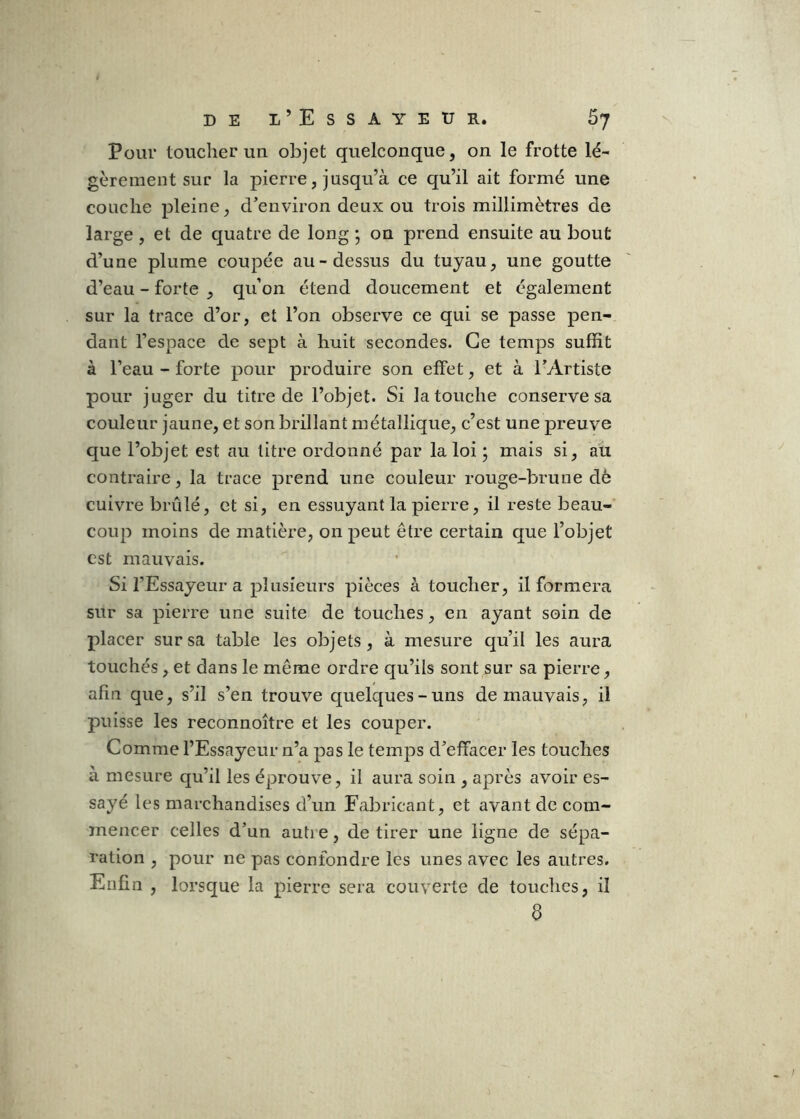 Pour toucher un objet quelconque, on le frotte lé- gèrement sur la pierre, jusqu’à ce qu’il ait formé une couche pleine, cVeiiviron deux ou trois millimètres de large, et de quatre de long ; on prend ensuite au bout d’une plume coupée au-dessus du tuyau, une goutte d’eau - forte , qu’on étend doucement et également sur la trace d’or, et l’on observe ce qui se passe pen- dant l’espace de sept à huit secondes. Ce temps suffit à l’eau - forte pour produire son effet, et à l’Artiste pour juger du titre de l’objet. Si la touche conserve sa couleur jaune, et son brillant métallique, c’est une preuve que l’objet est au litre ordonné par la loi ; mais si, au contraire, la trace prend une couleur rouge-brune dè cuivre brûlé, et si, en essuyant la pierre, il reste beau- coup moins de matière, on peut être certain que l’objet est mauvais. Si l’Essayeur a plusieurs pièces à toucher, il formera sur sa pierre une suite de touches, en ayant soin de placer sur sa table les objets, à mesure qu’il les aura touchés, et dans le même ordre qu’ils sont sur sa pierre, afin que, s’il s’en trouve quelques-uns de mauvais, il puisse les reconnoître et les couper. Comme l’Essayeur n’a pas le temps d’effacer les touches à mesure qu’il les éprouve, il aura soin , après avoir es- sayé les marchandises d’un Fabricant, et avant de com- mencer celles d’un auti e, de tirer une ligne de sépa- ration , pour ne pas confondre les unes avec les autres. Enfin , lorsque la pierre sera couverte de touches, il 8