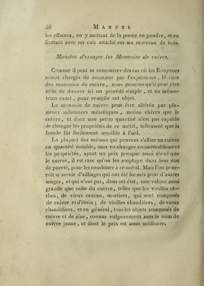 les effacera, en y mettant de La ponce en poudre, et en frottant avec un cuir attaché sur un morceau de bois, Manière cTessajjer les Monnoies de cuivre. Comme il peut se rencontrer des cas où les Essayeurs soient chargés de constater par l’expériciice , le titre des monnoies de cuivre, nous pensons qu’il peut être utile de donnei- ici un procédé simple , et en uiême- tems exact, pour remplir cet objet. La monnoie de cuivre peut être altérée par plu- sieurs substaiices métalliques , moins chères que le cuivre, et dont une petite cjuantité n’est pas capable - de changer les propriétés de ce métal, tellement cjue la fraude fût facilement sensible à l’œil. • lia plupart des métaux qui peuvent s’cdlier au cuivre en quantité notable, sans en changer considéi ableinent les propriétés, ayant un prix presque aussi élevé que le cuivre, il est rare qu’on les employé dans leur état de pureté, pour les combiner à ce métal. Mais l’on pour- roit se servir d’ailliages qui ont été foi niés pour d’autres usages, et qui n’ont pas, dans cet état, une valeur aussi grande cjue celle du cuivre, telles c]ue les vieilles clo- ches, de vieux canons, mortiers, qui sont composés de cuivre et d’étain • de vieilles chaudières, de vieux chandeliers, et en général, tous les objets composés de cuivre et de zinc, connus vulgairement sous le nom de cuivre jaune, et dont le prix est assez médiocre.