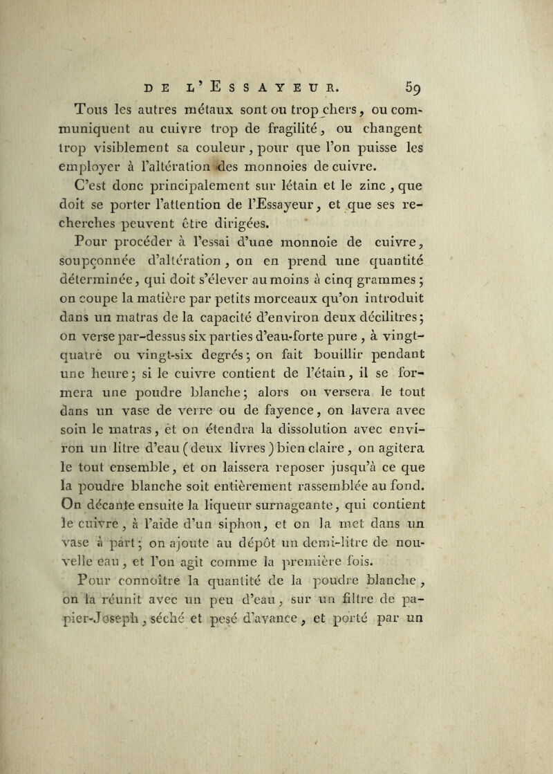 Tous les autres métaux sont ou trop cliers, oucom» muniquent au cuivre trop de fragilité, ou changent trop visiblement sa couleur, pour que l’on puisse les employer à l’altération -des monnoies de cuivre. C’est donc principalement sur létain et le zinc , que doit se porter l’attention de l’Essayeur, et ^cj^ue ses re- cherches peuvent être dirigées. Pour procéder à l’essai d’une monnoie de cuivre, soupçonnée d’altération, on en prend une cjuantité déterminée, qui doit s’élever au moins à cinq grammes ; on coupe la matière par petits morceaux qu’on introduit dans un matras de la capacité d’environ deux décilitres; on verse par-dessus six parties d’eau-forte pure , à vingt- Cjualrè ou vingt-six degrés; on fait bouillir pendant une heure; si le cuivre contient de l’étain, il se for- mera une poudre blanche; alors ou versera le tout dans un vase de verre ou de fayence, on lavera avec soin le matras, ét on étendra la dissolution avec envi- ron un litre d’eau (deux livres ) bien claire , on agitera le tout ensemble, et on laissera reposer jusqu’à ce que la poudre blanche soit entièrement rassemblée au fond. On décante ensuite la liqueur surnageante, qui contient le cuivre, à l’aide d’un siphon, et on la met dans un vase à part; on ajoute au dépôt un demi-litre de nou- velle eau, et l’on agit comme la première fois. Pour connoître la quantité de la poudre blanche, on la réunit avec un peu d’eau, sur un filtre de pa- pier-Joseph , séché et pesé d’avance, et porté par un 4