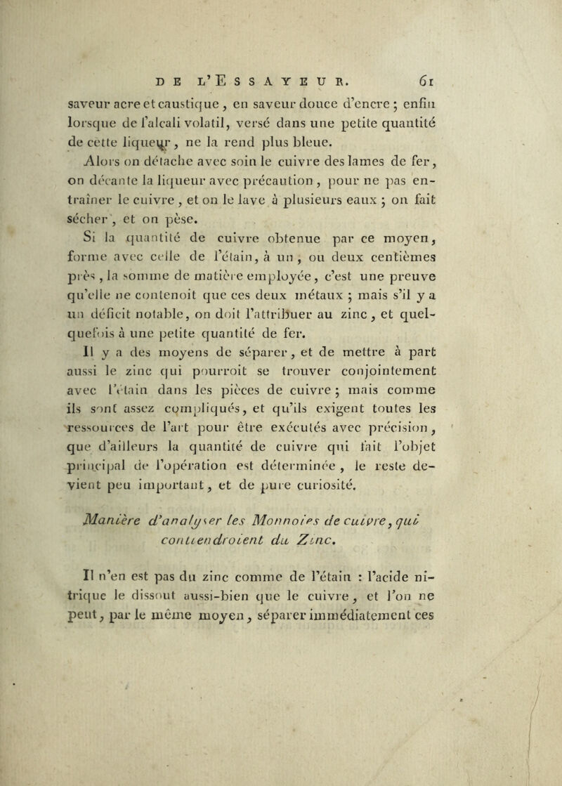 saveur acre et caustique , en saveur douce d’encre; enfin lorsque de l’alcali volatil, versé dans une petite quantité de cette liqiiei^r, ne la rend plus bleue. Alors on détaclie avec soin le cuivre des lames de fer, on décante la liqueur avec précaution , pour ne ]^as en- traîner le cuivre , et on le lave à plusieurs eaux ; on fait sécher , et on pèse. Si la c{uantité de cuivre obtenue par ce moyen, forme avec celle de l’étain, à un, ou deux centièmes près , la somme de matière employée, c’est une preuve qu’elle ne contenoit que ces deux métaux ; mais s’il y a un déficit notable, on doit l’attribuer au zinc, et quel- quefois à une petite quantité de fer. Il y a des moyens de séparer , et de mettre à part aussi le zinc (jui pourroit se trouver conjointement avec IVtain dans les pièces de cuivre ; mais comme ils sont assez compliqués, et qu’ils exigent toutes les ressources de l’art pour être exécutés avec précision, que d’ailleurs la quantité de cuivre qui fait l’objet priiu’ipal de l’opération est déterminée , le reste de- vient peu important, et de pure curiosité. Manière d’analyser les Monnaies de calibre^qul conLiendroient dit Zinc, Il n’en est pas du zinc comme de l’étain : l’acide ni- trique le dissout aussi-bien que le cuivre, et Ton ne peut, parle même moyen, séparer immédiatement ces
