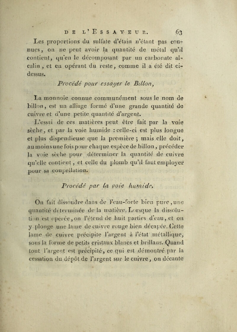 I<es proportions du sulfate d’élain ii’élant pas con- nues , on ne peut avoir la quantité de métal qu’il contient, qu'en le décomposant par un carbonate aE câlin , et en opérant du reste, comme il a été dit ci- dessus. Procédé pour essayer Le BiLLon, Ea monnoie connue communément sous le nom de billon, est un alliage formé d’une grande quantité de cuivre et d’une petite quantité d’argent. I/essai de ces matières peut être fait par la voie sèche, et par la voie humide : celle-ci est plus longue et plus dispendieuse que la première ; mais elle doit, au moins une fois pour chaque espèce de billon, précéder la voie sèche pour déterminer la quantité de cuivre qu’elle contient, et celle du plomb qu’il faut employer pour sa coupellation. Procédé par La vole fiuralde. On fait dissoudre dans de l’eau-foi-te bien pure,une quantité déterminée delà matière. Lorscjue la dissoiu- ti‘U est opeiée,on l’étend de huit parties d’eau, et 011 y plonge une lame de cuivre rouge bien décapée, dette lame de cuivre précipite l’argent à l’état métallique, sous la forme de petits cristaux blancs et brillans. Quand tout l’argent est précipité, ce qui est démontré par la cessation du dépôt de l’argent sur le cuivre, on décante