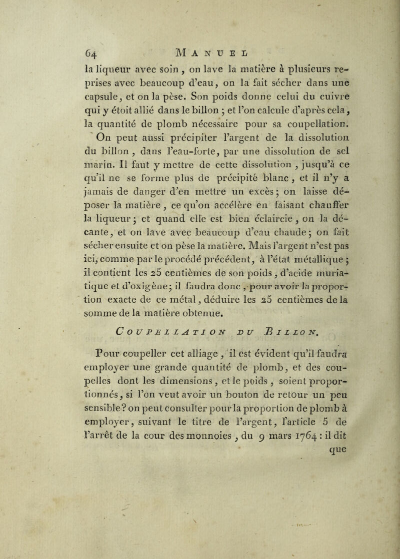 la liqueur avec soin , on lave la matière à plusieurs re- prises avec beaucoup d’eau, on la fait sécher dans une capsule, et on la pèse. Son poids donne celui du cuivre qui y étoit allié dans le billon ’ et l’on calcule d’après cela, la quantité de plomb nécessaire pour sa coupellation. On peut aussi précipiter l’argent de la dissolution du billon , dans l’eau-forte, par une dissolution de sel marin. Il faut y mettre de cette dissolution , jusqu’à ce qu’il ne se forme plus de précipité blanc , et il n’y a jamais de danger d’en mettre un excès ; on laisse dé- poser la matière , ce qu’on accélère en faisant chauffer la liqueur* et quand elle est bien éclaircie, on la dé- cante, et on lave avec beaucoup d’eau chaude; on fait sécher ensuite et on pèse la matière. Mais l’argent n’est pas ici, comme parle procédé précédent, à l’état métallique; il contient les 26 centièmes de son poids , d’acide muria- tique et d’oxigène; il faudra donc , pour avoir la propor- tion exacte de ce métal, déduire les 25 centièmes de la somme de la matière obtenue. Coupellation du Billon. Pour coupeller cet alliage , il est évident qu’il faudra employer une grande quantité de plomb, et des cou- pelles dont les dimensions , et le poids , soient propor- tionnés, si l’on veut avoir un bouton de retour un peu sensible? on peut consulter pour la proportion de plomb à employer, suivant le titre de l’argent, l’article 5 de l’arrêt de la cour des monnoies, du 9 mars 1764 : il dit que