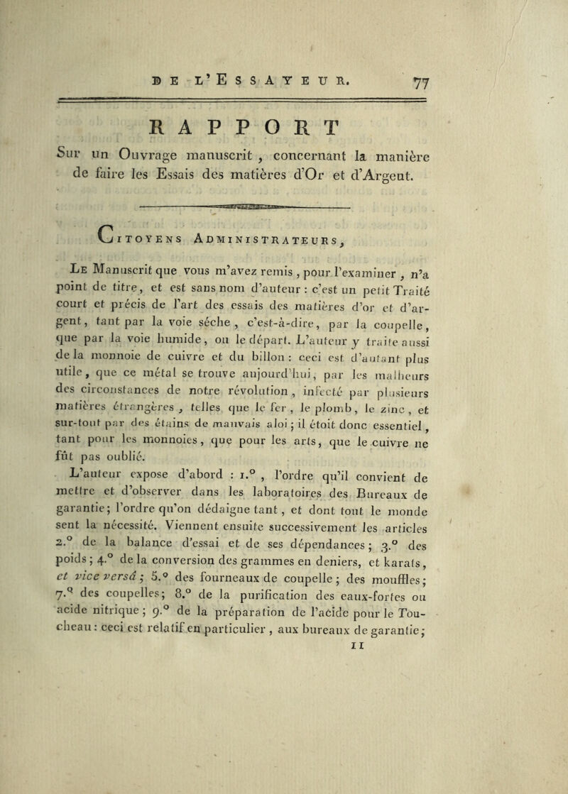 RAPPORT Sur lin Ouvrage manuscrit , concernant la manière de faire les Essais des matières d’Or et d’Argent. Citoyens Administra te urs^ Le Manuscrit que vous m’avez remis , pour l’examiner , n’a point de titre, et est sans nom d’auteur: c’est un pefit Traité court et précis de l’art des essais des matières d’or et d’ar- gent, tant par la voie sèche, c’est-à-dire, par la coupelle, que par la voie humide, ou le déparf. L’auteur y traite aussi delà monnoie de cuivre et du billon : ceci est d’autant plus utile, que ce métal se trouve aujourd’hui, par les malheurs des circonstances de notre révolution , inlecté par plusieurs matières étrangères, telles que le fer , le plomb, le zinc, et sur-tout par des étains de mauvais aloi • il étoit donc essentiel, tant pour les monnoies, que pour les arts, que le cuivre ne fût pas oublié. L’auteur expose d’abord : i° , l’ordre qu’il convient de metire et d’observer dans les laboratoires des Bureaux de garantie; l’ordre qu’on dédaigne tant, et dont tout le monde sent la nécessité. Viennent ensuite successivement les .articles 2.° de la balance d’essai et de ses dépendances ; 3.° des poids ; 4.° de la conversion des grammes en deniers, et karats, et vice versa 'y 5.® des fourneaux de coupelle; des mouffles; des coupelles; 8.° de la purification des eaux-fortes ou acide nitrique ; 9.® de la préparation de l’aCide pour le Tou- cheau: ceci est relatif en particulier , aux bureaux de garantie; II