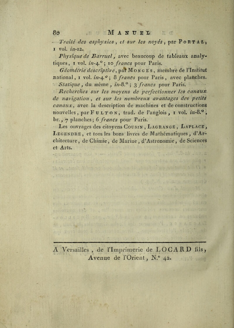 3o - ' M A N U E Ü - Traité des asphyxies , et sur les noyés ^ par PoRTAL, I vol. in-12. Physique de Barruel, avec beaucoup de tableaux analy- tiques, I vol. z/z-4.° ; 10 francs pour Paris. Géométrie descriptives ^ membre de l’Instifut national, i vol. in-^y \ 8 francs pour Paris, avec planches. ■ Statique, du même in-Z.^ \ ^francs pour Paris. ’ Recherches sur les moyens de perfectionner les canaux de navigation , et sur les nombreux avantages des petits canaux^ avec ia description de machines et de constructions nouvelles , par F u l T o n , trad. de l’anglois , i vol. in-3.^ , br., 7 planches; 6 francs pour Paris. Les ouvrages des citoyens Cousin , Lagrange , Laplace, Legendre, et tons les bons livres de Mathématiques, d’Ar- chitecture, de Chimie, de Marine , d’Astronomie , de Sciences et Arts. G A Versailles , de l’Imprimerie de LOGARD fils, < * ^ . Avenue de l’Orient, N.° 42.