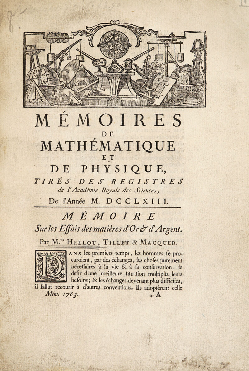 l m r MEMOIRES D E MATHÉMATIQUE E T DE PHYSIQUE, TIRÉS DES REGISTRES de l’Académie Royale des Sciences, De l’Année M. D G C L X I I L M É M O / R E Par M.” Hellot , Tileet & Macquer. * ■> • T*-• 1 • ,l ans les premiers temps, les hommes fe pro- curoient, par des échanges, les choies purement néceffaires à la vie & à là confervation : le defir d une meilleure htuation multiplia leurs befoins ; & les échanges devenant plus difficiles, il fallut recourir à d’autres conventions. Ils adoptèrent celle Mém. 176}' * A Sur les Ejjais des matières d!Or if d!Argent