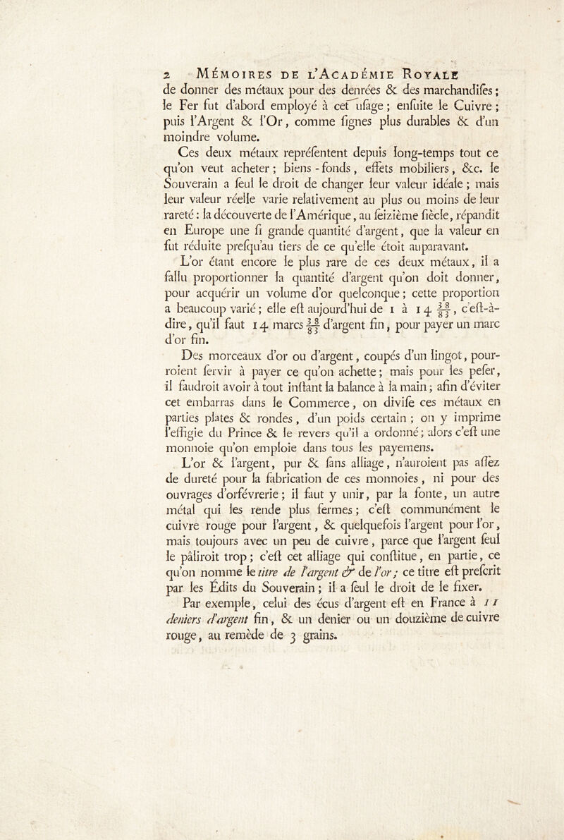 de donner des métaux pour des denrées & des marchandées ; le Fer fut d’abord employé à ceCufàge ; enfuite le Cuivre ; puis l’Argent & l’Or, comme fignes plus durables & d’un moindre volume. Ces deux métaux repréfêntent depuis long-temps tout ce qu’on veut acheter ; biens - fonds, effets mobiliers, &c. le Souverain a feul le droit de changer leur valeur idéale ; mais leur valeur réelle varie relativement au plus ou moins de leur rareté : la découverte de l’Amérique, au feizième fiècle, répandit en Europe une fi grande quantité d’argent, que la valeur en fut réduite prefqu’au tiers de ce quelle étoit auparavant. L’or étant encore le plus rare de ces deux métaux, il a fallu proportionner la quantité d’argent qu’on doit donner, pour acquérir un volume d’or quelconque ; cette proportion a beaucoup varié ; elle eft aujourd’hui de i à 14 |y, c eft-à- dire, qu’il faut 14 marcs |-|- d’argent fin, pour payer un marc d’or fin. Des morceaux d’or ou d’argent, coupés d’un lingot, pour- roient fervir à payer ce qu’011 achette ; mais pour les pefèr, il faudroit avoir à tout infiant la balance à la main ; afin d éviter cet embarras dans le Commerce, on divife ces métaux en parties plates & rondes, d’un poids certain ; on y imprime l’effigie du Prince & le revers qu’il a ordonné; alors c’eft une mon noie qu’on emploie dans tous les payem ens. L’or & l’argent, pur & la ns alliage, n’auroient pas aflëz de dureté pour la fabrication de ces monnoies, ni pour des ouvrages d’orfèvrerie; il faut y unir, par la fonte, un autre métal qui les rende plus fermes ; c’eft communément le cuivre rouge pour l’argent, & quelquefois l’argent pour l’or, mais toujours avec un peu de cuivre, parce que l’argent feul le pâüroit trop ; c’eft cet alliage qui conftitue, en partie, ce qu’on nomme le litre de ïargent & de l’or ; ce titre eft prefcrit par les Édits du Souverain ; il a feul le droit de le fixer. Par exemple, celui des écus d’argent eft en France à / / deniers d’argent fin, & un denier ou un douzième de cuivre