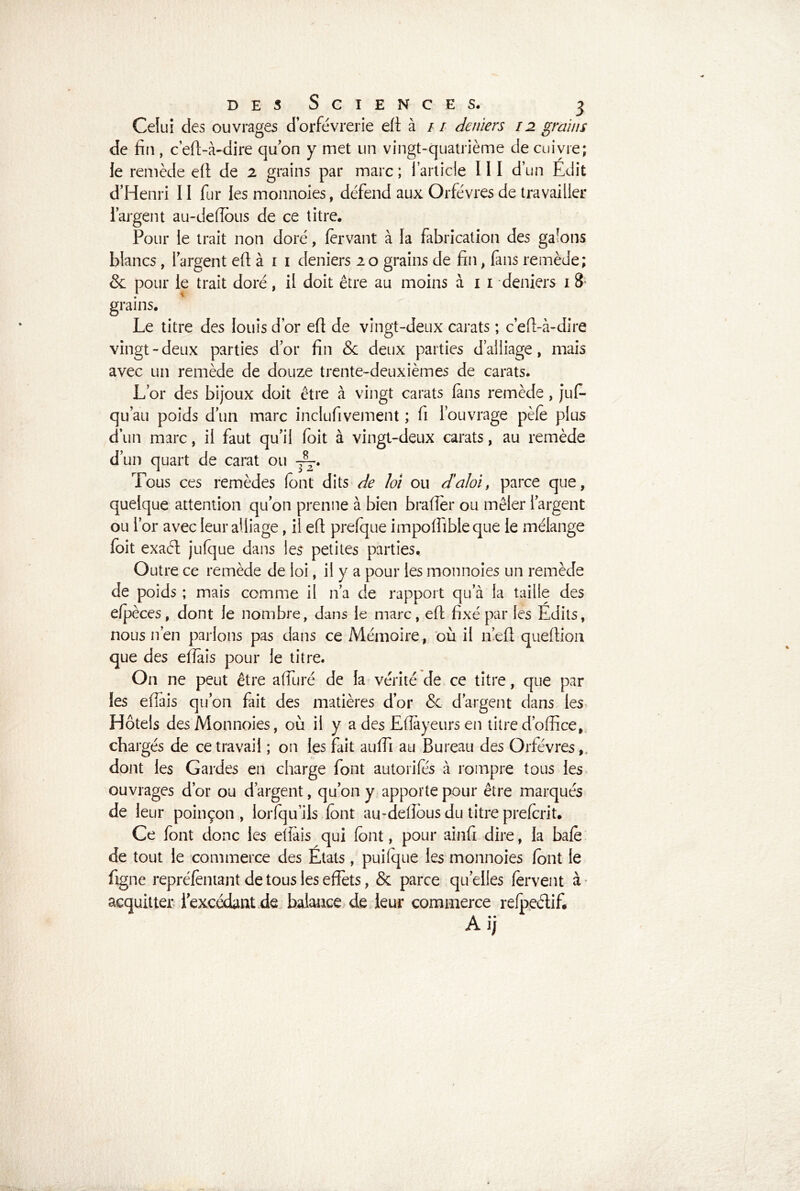 Celui des ouvrages d’orfèvrerie eft à // deniers 12 grains de fin , c’eft-à-dire quon y met un vingt-quatrième de cuivre; le remède eft de 2 grains par marc ; l’article 111 d’un Edit d’Henri II fur les monnoies, défend aux Orfèvres de travailler l’argent au-deflous de ce titre. Pour le trait non doré, fer vaut à la fabrication des galons blancs , l’argent eft à 1 1 deniers 2 o grains de fin , fans remède; & pour le trait doré, il doit être au moins à 1 l‘deniers 1 8 grains. Le titre des louis d’or eft de vingt-deux carats ; c’eft-à-dire vingt-deux parties d’or fin & deux parties d’alliage, mais avec un remède de douze trente-deuxièmes de carats. L’or des bijoux doit être à vingt carats fans remède , jus- qu’au poids d’un marc inclufivement ; fi l’ouvrage pèle plus d’un marc, il faut qu’il foit à vingt-deux carats, au remède d’un quart de carat ou Tous ces remèdes font dits de loi ou d’aloi, parce que, quelque attention qu’on prenne à bien brader ou mêler l’argent ou l’or avec leur alliage, il eft prefque impoffibleque le mélange foit exaél jufque dans les petites parties. Outre ce remède de loi, il y a pour les monnoies un remède de poids ; mais comme il n’a de rapport qu’à la taille des efpèces, dont le nombre, dans le marc, eft fixé par les Edits, nous n’en parlons pas dans ce Mémoire, où il n’eft queltion que des efiais pour le titre. On ne peut être afïuré de la vérité de ce titre, que par les effais qu’on fait des matières d’or & d’argent dans les Hôtels des Monnoies, où il y a des Eflayeurs en titre d’office, chargés de ce travail ; on les fait auffi au Bureau des Orfèvres,, dont les Gardes en charge font autorités à rompre tous les ouvrages d’or ou d’argent, qu’on y apporte pour être marqués de leur poinçon , lorfqu’ils font au-defîôus du titre prefcrit. Ce font donc les efiais qui font, pour ainfi dire, la bafe de tout le commerce des États, puifque les monnoies font le figne repréfentant de tous les effets, & parce quelles fervent à acquitter l’excédant de balance de leur commerce refpeélif# Ai;