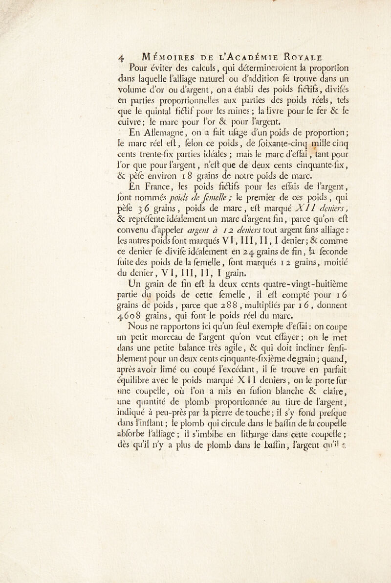 Pour éviter des calculs, qui détermine!oient ia proportion dans laquelle l’alliage naturel ou d addition fe trouve dans un volume d or ou d argent, on a établi des poids fiftifs, divifés en parties proportionnelles aux parties des poids réels, tels que le quintal fiélif pour les mines ; la livre pour le fer Sc le cuivre ; le marc pour lor & pour 1 argent. En Allemagne, on a fait ulage d un poids de proportion; le marc réel eft, felon ce poids, de foixante-cinq mille cinq cents trente-fix parties idéales ; mais le marc d’eflài, tant pour for que pour l’argent, n eft que de deux cents cinquante* fix, & pèfè environ i 8 grains de notre poids de marc» En France, les poids fiéïifs pour les eflâis de l’argent, font nommés poids de femelle ; le premier de ces poids, qui pèfè 3 6 grains, poids de marc, eft marqué XI l deniers, & repréfènte idéalement un marc d’argent fin, parce qu’on eft convenu d’appeler argent à 12 deniers tout argent fans alliage: les autres poids font marqués VI,III,II, I denier ; 8c comme ce denier fe divife idéalement en 24 grains de fin, la fécondé fuite des poids de la femelle, (ont marqués 12 grains, moitié du denier, VI, 111,11,1 grain. Un grain de fin eft la deux cents quatre-vingt-huitième partie du poids de cette femelle , il eft compté pour 16 grains de poids, parce que 288, multipliés par 1 6 , donnent 4608 grains, qui font le poids réel du marc. Nous ne rapportons ici qu’un feul exemple d’efiai : on coupe un petit morceau de l’argent qu’on veut efiàyer ; on le met dans une petite balance très agile, 8c qui doit incliner fenfi- blement pour un deux cents cinq Liante-fixième de grain ; quand, après avoir limé ou coupé l’excédant, il fe trouve en parfait équilibre avec le poids marqué X 11 deniers, on le porte fur une coupelle, où Ion a mis en fufion blanche 8c claire, une quantité de plomb proportionnée au titre de l’argent, indiqué à peu-près par la pierre de touche ; il s’y fond prelque dans finftant ; le plomb qui circule dans le baflin de la coupelle abforbe l’alliage ; il s’imbibe en litharge dans cette coupelle ; dès qu’il n’y a plus de plomb dans le baflin, l’argent cm’*1 r.