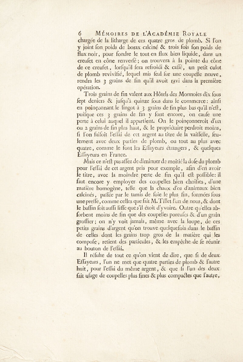 chargée de fa iitharge de ces quatre gros de plomb. Si Ion y joint fon poids de borax calciné & trois fois fon poids de flux noir, pour fondre ie tout en flux bien liquide, dans un creufet en cône renverfé ; on trouvera à la pointe du cône de ce creufet, lorfqu’il fera refroidi & caflé, un petit culot de plomb revivifié, lequel mis fèui lur une coupelle neuve, rendra les 3 grains de fin qu’il avoit ravi dans la première opération. Trois grains de fin valent aux Hôtels des Monnoies dix lous fèpt deniers & jufqua quinze fous dans le commerce: ainfi en poinçonnant le lingot à 3 grains de fin plus bas qu’il n’eft, puifcjue ces 3 grains de fin y font encore, on caufè une perte à celui auquel il appartient. On le poinçonneroit d’un ou 2 grains de fin plus haut, & le propriétaire perdroit moins, fi ion faifoit l’efîài de cet argent au titre de la vaifleile, feu- lement avec deux parties de plomb, ou tout au plus avec quatre, comme le font les Efîayeurs étrangers , & quelques Efiàyeurs en France. Mais ce n’eft pas allez de diminuer de moitié la dofe du plomb pour l’eflai de cet argent pris pour exemple, afin d’en avoir le titre, avec la moindre perte de fin qu’il eft pofîible: il faut encore y employer des coupelles bien choifies, d’une matière homogène, telle que la chaux dos danimaux bien calcinés, paflèe par le tamis de foie le plus fin, formées fous uneprelle, comme celles que fait M.Tillet l’un de nous, & dont le bafiin foitaufli lifîè que s’il étoit d’y voire. Outre quelles ab- forbent moins de fin que des coupelles poreufès de d’un grain groflier; on n’y voit jamais, même avec la loupe, de ces petits grains d’argent qu’on trouve quelquefois dans le baflin de celles dont les grains trop gros de la matière qui les compofe, retient des particules, & les empêche de fe réunir au bouton de l’efîai. Il réfulte de tout ce qu’on vient de dire, que fi de deux Efîayeurs, l’un ne met que quatre parties de plomb & l’autre huit, pour l’eflài du même argent, & que fi l’un des deux fait ufage de coupelles plus fines & plus compa&es que l’autre,