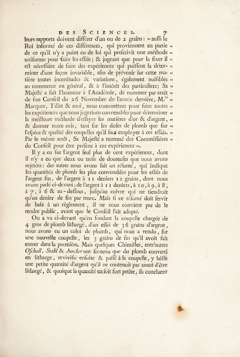 leurs rapports doivent différer d'un ou de 2 grains : « auffi le Roi informé de ces différences, qui proviennent en partie « de ce qu’il n y a point eu de loi qui prefcrivît une méthode « uniforme pour faire les eflais ; & jugeant que pour la fixer il « eft néceffaire de faire des expériences qui puiffent la déter- ce miner d’une façon invariable, afin de prévenir fur cette ma- ce tière toutes incertitudes & variations, également nuifibles « au commerce en général, & à l’intérêt des particuliers; Sa ce Majeffé a fait l’honneur à l’Académie, de nommer par arrêt « de fon Confeil du 26 Novembre de-l’année dernière, M.1S ce Macquer, Tiliet & moi, nous commettant pour faire toutes ce les expériences que nous jugerions convenables pour déterminer ce la meilleure méthode d’eflayer les matières d’or & d’argent, « & donner notre avis, tant fur les dofes de plomb que fur « l’efpèce & qualité des coupelles qu’il faut employer à ces effàis. ce Par le même arrêt, Sa Majeffé a nommé des Commiffâires ce du Confeil pour être préfèns à ces expériences ». 11 ya eu lur l’argent feul plus de cent expériences, dont il n’y a eu que deux ou trois de douteufes que nous avons rejetées : des autres nous avons fait un réfumé, qui indique les quantités de plomb les plus convenables pour les effais de l’argent fin, de l’argent à 1 1 deniers 12 grains, dont nous avons parlé ci-devant ; de l’argent à 1 1 deniers, à 1 o, à p, à 8 9 à 7, à 6 & au - defîbus, jufqu’au cuivre qui ne tiendrait qu’un denier de fin par marc. Mais fi ce réfumé doit fervir de bafe à un règlement , il 11e nous convient pas de le rendre public, avant que le Confeil l’ait adopté. O11 a vu ci-devant qu’en fondant la coupelle chargée de 4 gros de plomb lithargé, d’un eflài de 3 6 grains d’argent, nous avons eu un culot de plomb, qui nous a rendu, lur une nouvelle coupelle, les 3 grains de fin qu’il avoit fait entrer dans la première. Mais quelques Chimiffes, entr’autres Ofchall, Sîahl & J un cher ont loutenu que du plomb converti en lithargé , revivifié enfuite & paffe à la coupelle, y laiffè une petite quantité d’argent qu’il ne contenoit pas avant d’être lithargé, & quoique la quantité en loit fort petite, ils concluent