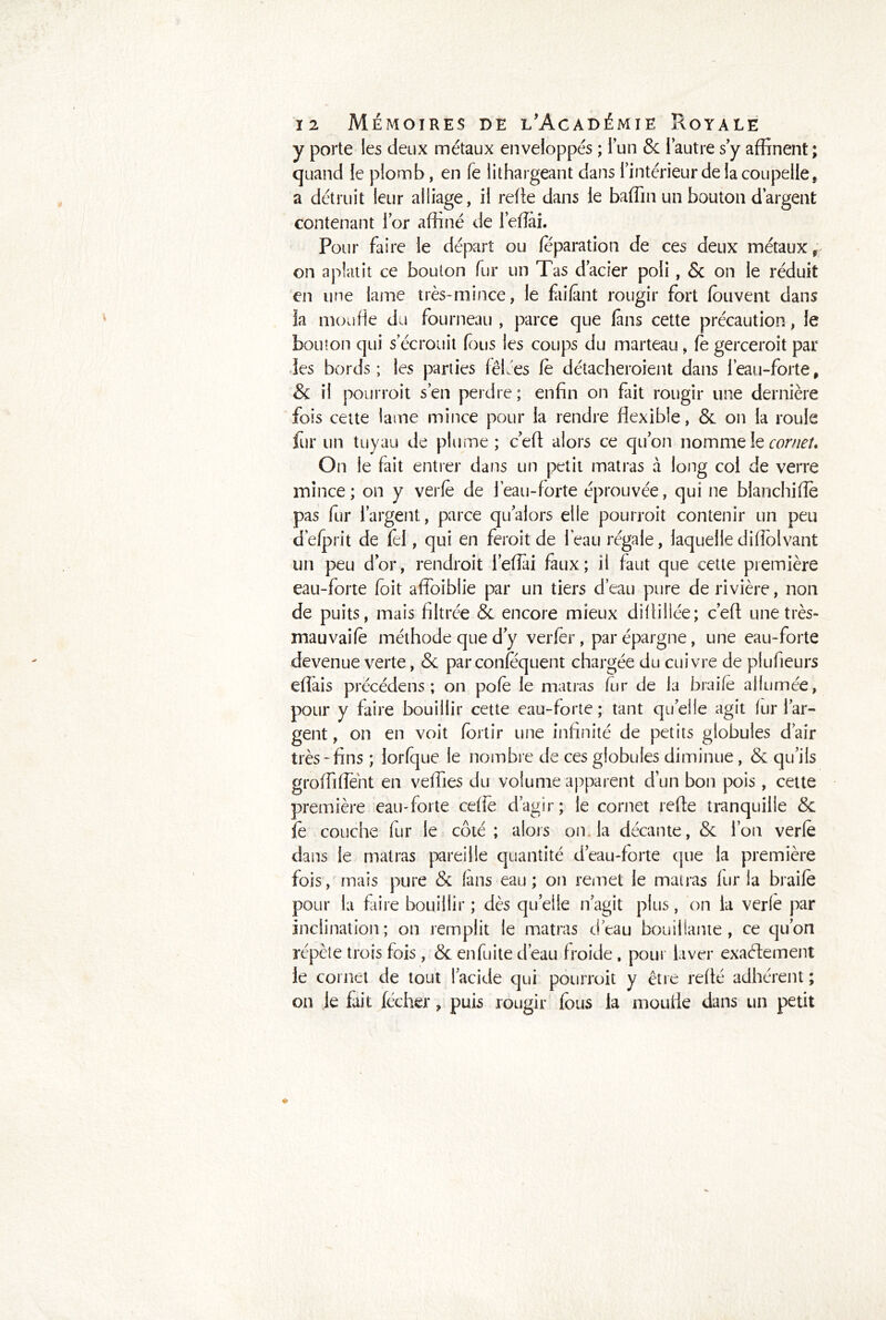 y porte les deux métaux enveloppés ; i’un & l’autre s’y affinent ; quand le plomb, en fe lithargeant dans l’intérieur de la coupelle, a détruit leur alliage, il relie dans le baffin un bouton d’argent contenant l’or affiné de leflai. Pour faire le départ ou feparation de ces deux métaux, on aplatit ce bouton fur un Tas d’acier poli , & on le réduit en une lame très-mince, le faifant rougir fort fouvent dans la moufle du fourneau , parce que fans cette précaution, le bouton qui s’écrouit fous les coups du marteau, fe gerceroit par les bords; les parties fêlées fè détacheroient dans l’eau-forte, & il pourroit s’en perdre; enfin on fait rougir une dernière fois cette lame mince pour la rendre flexible, & on la roule fur un tuyau de plume; c’efl alors ce qu’on nomme le cornet» On le fait entrer dans un petit mat ras à long col de verre mince; on y verfe de l’eau-forte éprouvée, qui ne blanchiflè pas fur l’argent, parce qualors elle pourroit contenir un peu d’efprit de fel, qui en feroit de 1 eau régale, laquelle difîolvant un peu d’or, rendroit l’efîai faux; il faut que cette première eau-forte foit affoiblie par un tiers d’eau pure de rivière, non de puits, mais filtrée & encore mieux diitiliée; ceft une très- mauvaifè méthode que d y verfer, par épargne, une eau-forte devenue verte, & parconfequent chargée du cuivre de piufieurs effais précédens ; on pofe le matras fur de la braife allumée, pour y faire bouillir cette eau-forte; tant quelle agit lur l’ar- gent, on en voit foi tir une infinité de petits globules d’air très *fins ; lorfque le nombre de ces globules diminue , & qu’ils groffifïent en veffies du volume apparent d’un bon pois, cette première eau-forte ceffe d’agir; le cornet refie tranquille & fè couche fur le côté ; alors on la décante, & l’on verfè dans le matras pareille quantité d’eau-forte que la première fois, mais pure & (ans eau; on remet le matras fur la braife pour la faire bouillir ; dès quelle n’agit plus, on la verlè par inclination; on remplit le matras d’eau bouillante, ce qu’on répète trois fois , & en fuite d’eau froide , pour laver exactement le cornet de tout l’acide qui pourroit y être refté adhérent ; on le fait lécher, puis rougir fous la moufle dans un petit