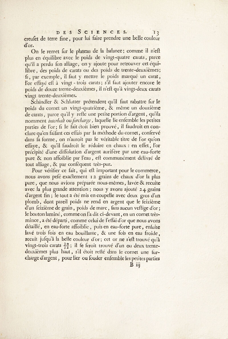 I des Sciences. 13 creufet de terre fine, pour lui faire prendre une belle couleur d’or. On le remet fur le plateau de la balance; comme il n’eft plus en équilibre avec le poids de vingt-quatre carats, parce qu'il a perdu fon alliage, on y ajoute pour retrouver cet équi- libre, des poids de carats ou des poids de trente-deuxièmes; fi, par exemple, il faut y mettre le poids marqué un carat, lor eftàyé efl à vingt - trois carats ; s’il faut ajouter encore le poids de douze trente-deuxièmes, il n’eft qu’à vingt-deux carats vingt trente-deuxièmes. Schindler 6e Schlutter prétendent qu’il faut rabattre fur le poids du cornet un vingt-quatrième, & même un douzième de carats, parce qu’il y refte une petite portion d’argent, qu’ils nomment interhalt ou 1 furcharge, laquelle lie enfembte les petites parties de l’or; fi le fait étoit bien prouvé, il faudroit en con- clure qu’en failant ces elTais par la méthode du cornet, conlervé dans la forme, on n’auroit pas le véritable titre de l’or qu’on eftaye, & qu’il faudroit le réduire en chaux : en effet, l’or précipité d’une diffolution d’argent aurifère par une eau-forte pure & non affoiblie par l’eau , eft communément délivré de tout alliage, & par conlequent très-pur. Pour vérifier ce fait, qui eft important pour le commerce, nous avons pefé exactement 1 2 grains de chaux d’or la plus pure , que nous avions préparée nous-mêmes, lavée & recuite avec la plus grande attention ; nous y avons ajouté 24 grains d’argent fin ; le tout a été mis en coupelle avec deux gros d’un plomb, dont pareil poids ne rend en argent que le feizième d’un feizième de grain, poids de marc, (ans aucun veftige d’or ; le bouton laminé, comme on l’a dit ci-devant, en un cornet très- mince , a été départi, comme celui de l’eflai d’or que nous avons détaillé, en eau-forte affoiblie, puis en eau-forte pure, enfuite lavé trois fois en eau bouillante, & une fois en eau froide, recuit jufqu’à la belle couleur d’or; cet or ne s’eft trouvé qu’à vingt-trois carats j-f; il fe feroit trouvé d’un ou deux trente- deuxièmes plus haut, s’il étoit relié dans le cornet une fur- charge d’argent, pour lier oufbuder enfemble les petites parties B iij