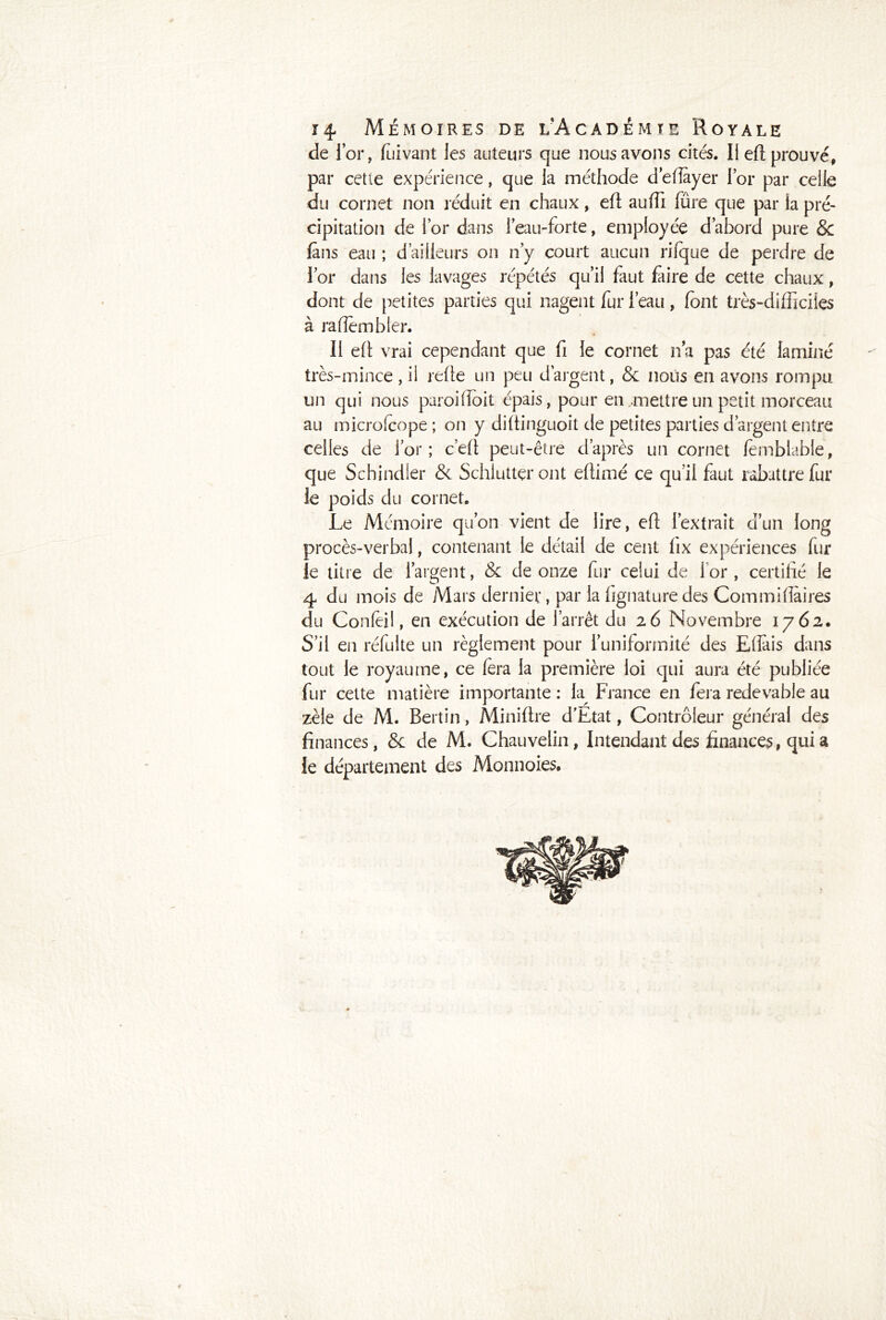 de l’or, fuivant les auteurs que nous avons cités. Il efi prouvé, par cette expérience, que la méthode d’eflayer i’or par celle du cornet non réduit en chaux, eft auffi fure que par la pré- cipitation de for dans l’eau-forte, employée d’abord pure & fans eau ; d’ailleurs on n’y court aucun rifque de perdre de l’or dans les lavages répétés qu’il faut faire de cette chaux, dont de petites parties qui nagent fur l’eau, font très-difficiles à rafîembler. Il eft vrai cependant que fi le cornet n’a pas été laminé très-mince, il refie un peu d’argent, & nous en avons rompu un qui nous paroifioit épais, pour en ..mettre un petit morceau au microlcope ; on y diftinguoit de petites parties d’argent entre celles de i’or; c’efi peut-être d’après un cornet fèmblable, que Schindler & Schluttçr ont efiimé ce qu’il faut rabattre fur le poids du cornet. Le Mémoire qu’on vient de lire, efi l’extrait d’un long procès-verbal, contenant le détail de cent fix expériences fur le titre de l’argent, & de onze fur celui de for , certifié le 4 du mois de Mars dernier, par la fignature des Commiflaires du Confèil, en exécution de l’arrêt du 26 Novembre 1762. S’il en réfuite un règlement pour l’uniformité des Eflais dans tout le royaume, ce fera la première loi qui aura été publiée fur cette matière importante : la Fiance en fera redevable au zèle de M. Bertin, Miniftre d’Etat, Contrôleur général des finances, & de M. Chauvelin, Intendant des finances, qui a le département des Monnoies. t