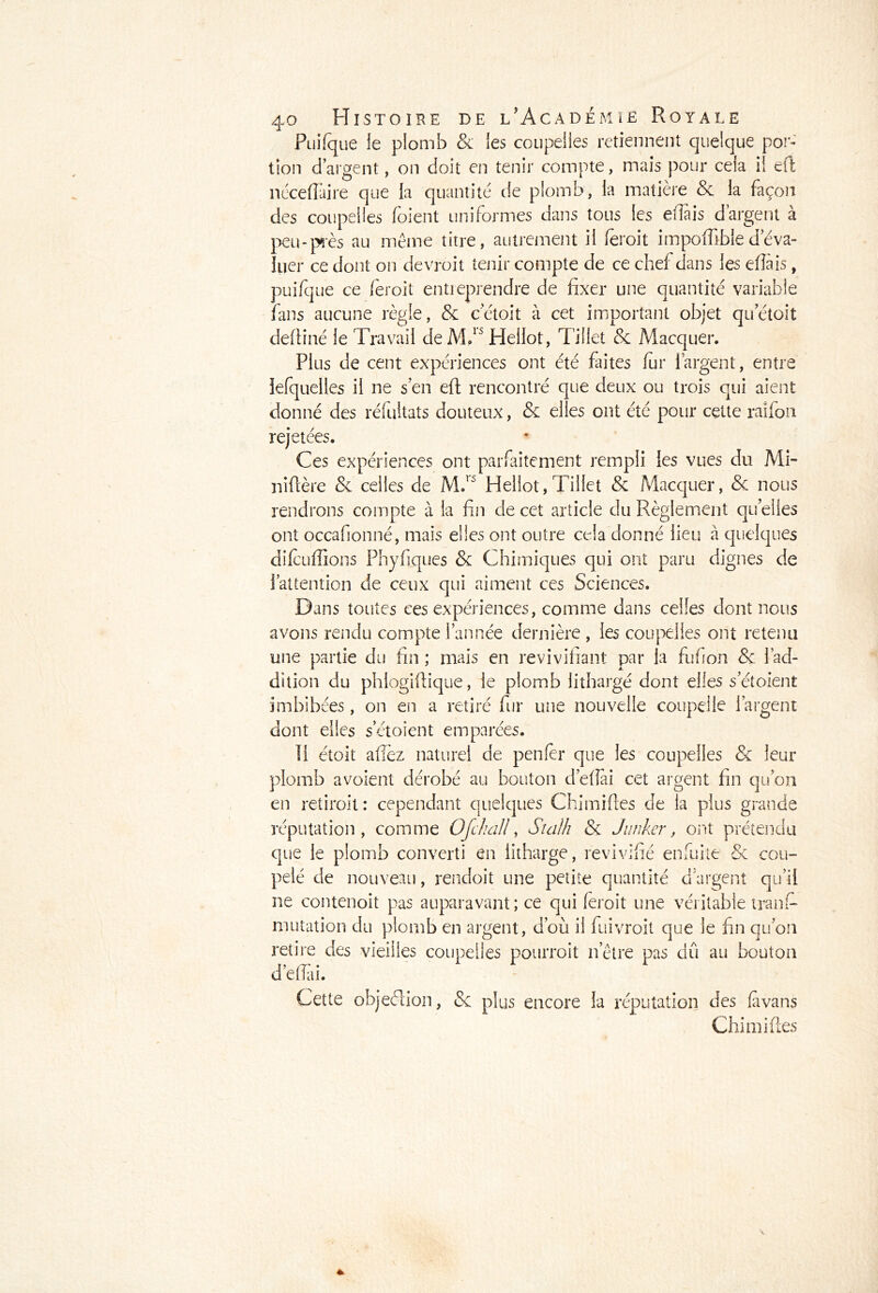 Puifque le plomb & les coupelles retiennent quelque por- tion d’argent, on doit en tenir compte, mais pour cela il elfc nécefiaire que la quantité de plomb, la matière & la façon des coupelles foient uniformes dans tons les effais d’argent à peu-près au même titre, autrement il feroit impofiible déva- luer ce dont on devrait tenir compte de ce chef dans les efiàis, puifque ce feroit entreprendre de fixer une quantité variable fans aucune règle, & cetoit à cet important objet quetoit deftiné le Travail de MT Heilot, Tiilet & Macquer. Plus de cent expériences ont été faites fur 1 argent, entre iefquelies il ne s’en eft rencontré que deux ou trois qui aient donné des réfultats douteux, & elles ont été pour celte raifort rejetées. Ces expériences ont parfaitement rempli les vues du Mi- niflère & celles de M.r5 Heilot,Tiilet & Macquer, & nous rendrons compte à la fin de cet article du Règlement quelles ont occafionné, mais elles ont outre cela donné lieu à quelques difcuffions Fhyflques & Chimiques qui ont paru dignes de l’attention de ceux qui aiment ces Sciences. Dans toutes ces expériences, comme dans celles dont nous avons rendu compte l’année dernière , les coupelles ont retenu une partie du fin ; mais en revivifiant par la fufion & l’ad- dition du phlogifiique, le plomb lithargé dont elles s’étoient imbibées, on en a retiré fur une nouvelle coupelle l’argent dont elles s’étoient emparées. li étolt allez naturel de penfèr que les coupelles & leur plomb avoient dérobé au bouton défiai cet argent fin qu’on en retiroit: cependant quelques Chimiftes de la plus grande réputation, comme Ofchall, Stalh & Junker, ont prétendu que le plomb converti en lithargé, revivifié en fui te & cou- pelé de nouveau, rendoit une petite quantité dargent qu’il ne contenoit pas auparavant ; ce qui feroit une véritable tranf- mutation du plomb en argent, d’où il fuivroit que le fin qu’on retire des vieilles coupelles pourrait n’être pas dû au bouton défiai. Cette objeéiion, «Sc plus encore la réputation des favans Chimiftes