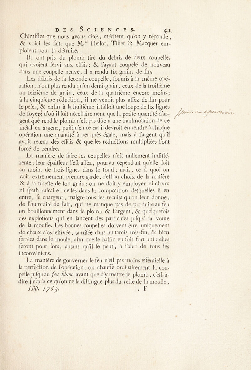 Chimifîes que nous avons cites, méritent qu on y réponde , Sc voici les faits que M/à Hellot, Tiiiet & Macquer em- ploient pour la détruire. lis ont pris du plomb tiré du débris de deux coupelles qui avoient fervi aux elîais; & l’ayant coupelé de nouveau dans une coupelle neuve, il a rendu fix grains de fin. Les débris de la fécondé coupelle, fournis à la même opé- ration , n’ont plus rendu qu’un demi-grain , ceux de la troifième un feizième de grain, ceux de la quatrième encore moins ; à la cinquième réduction, il 11e venoit plus afiez de fin pour le pefer, & enfin à la huitième il falloit une loupe de fix lignes de foyer/, d’où il fuit nécellairement que la petite quantité d’ar- gent que rend le plomb n’eft pas due à une tranfm 11 talion de ce métal en argent, puilqu’en ce cas il devroit en rendre à chaque opération une quantité à peu-près égale, mais à l’argent qu’il avoit retenu des efiais & que les réductions multipliées l’ont forcé de rendre. La manière de faire les coupelles n’eft nullement indiffé- rente; leur épaifleur l’eft allez, pourvu cependant quelle foit au moins de trois lignes dans le fond ; mais, ce à quoi on doit extrêmement prendre garde, c’eft au choix de la matière & à la finefie de fon grain : on ne doit y employer ni chaux ni Ipath calcaire ; celles dans la compofition delquelles il en entre, le chargent, malgré tous les recuits qu’on leur donne, de l’humidité de l’air, qui ne manque pas de produire au feu un bouillonnement dans le plomb & l’argent, & quelquefois des exploitons qui en lancent des particules jufquà la voûte de la moufle. Les bonnes coupelles doivent être uniquement de chaux d’os lefiivée, tamifée dans un tamis très-fin, & bien ferrées dans le moule, afin que le baffin en foit fort uni : elles feront pour lors, autant qu’il le peut, à l’abri de tous les inconvéniens. La manière de gouverner le feu n’ell pas moins efieiitîelie à la perfeélion de l’opération; on chauffe ordinairement la cou- pelle julqu’au feu blcmc avant que d’y mettre le plomb, c’eli-à- dire jufqu’à ce qu’on ne la dillingue plus du refte de la moufle, Hifl. 1763* . F
